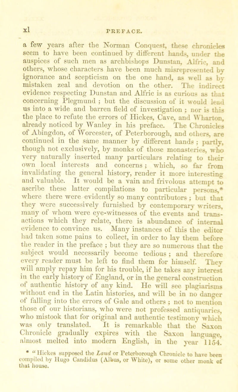 a few years after the Norman Conquest, these chroniclem seem to have been continued by different hand.-, under the auspices of such men as archbishops Dunstan, ^Vlfric, and others, whose characters have been much misrepresent^ by ignorance and scepticism on the one hand, a.s well as bv mistaken zeal and devotion on the other. The indirect evidence respecting Dunstan and Alfric is as curious as that concerning Plegmund ; but the discussion of it would lead us into a wide and barren field of investigation ; nor is this the place to refute the errors of Hickes, Cave, and Wharton, already noticed by Wanley in his preface. The Chronicles of Abingdon, of Worcester, of Peterborough, and others, are continued in the same manner by different hands ; partly, though not exclusively, by monks of those monasteries, who very naturally inserted many particulars relating to their own local interests and concerns ; which, so far from invalidating the general history, render it more interesting and valuable. It would be a vain and frivolous attempt to ascribe these latter compilations to particular persons,* where there were evidently so many contributors ; but that they were successively furnished by contemporary writers, many of whom were eye-witnesses of the events and trans- actions which they relate, there is abundance of internal evidence to convince us. iNIany instances of this the editor had taken some pains to collect, in order to lay them before the reader in the preface ; but they are so numerous that the subject Avould necessarily become tedious ; and therefore every reader must be left to find them for himself. They Avill amply repay him lor his trouble, if he takes any interest in the early history of England, or in the general construction of authentic history of any kind. He A\*ill see plagiarisms without end in the Latin histories, and Avill be in no danger of falling into the errors of Gale and others ; not to mention tliose of our liistorians, who were not professed antiquaries, Avho mistook that for original and authentic testimony which was only translated. It is remarkable that the Saxon Chronicle gradually expires Avitli the Saxon languaffe, almost melted into modern English, in the year 1154. • “Hickes supposed the Laud or Peterborough Chronicle to have been conii>iIed liy Hugo Candidas (/Vlbus, or White), or some other monk of tliat liouso.