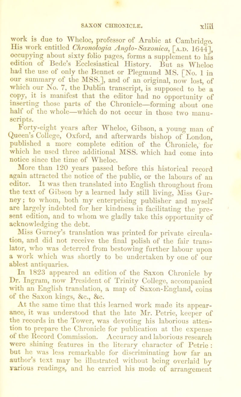 work is due to Wheloc, professor of Arabic at Cambridge. His work entitled Chronologia Anglo- Saxonica, [a.d. 1644J, occupjdng about sixty folio pages, forms a supplement to his edition of Bede’s Ecclesiastical History. But as Wheloc had the use of only the Bennet or Plegmund MS. [No. 1 in our summary of the MSS.], and of an original, now lost, of which our No. 7, the Dublin transcript, is supposed to be a copy, it is manifest that the editor had no opportunity of inserting those parts of the Chronicle—forming about one halt of the whole—which do not occur in those two manu- scripts. Forty-eight years after Wheloc, Gibson, a young man of Queen’s College, Oxford, and afterwards bishop of London, published a more complete edition of the Chronicle, for which he used three additional MSS. which had come into notice since the time of Wheloc. More than 120 years passed before this historical record again attracted the notice of the public, or the labours of an editor. It was then tran.slated into English throughout from the text of Gibson by a learned lady still living. Miss Gur- ney; to whom, both my enterprising publisher and myself are largely indebted for her kindness in facilitating the pre- sent edition, and to whom we gladly take this opportunity of acknowledging the debt. Miss Gurney’s translation was printed for private circula- tion, and did not receive the final polish of the fair trans- lator, who was deterred from bestowing further labour upon a work which was shortly to be undertaken by one of our ablest antiquaries. In 1823 appeared an edition of the Saxon Chronicle by Dr. Ingram, now President of Trinity College, accompanied with an English translation, a map of Saxon-England, coins of the Saxon kings, &c., &c. At the same time that this learned work made its appear- ance, it was understood that the late Mr. Petne, keej)cr of the records in the Tower, was devoting his laborious atten- tion to prepare the Chronicle for publication at tlie expense of the Record Commission. Accuracy and laborious researcli were shining features in the literary cliaraeter of Petrie : but he was less remarkable for discriminating how far an author’s text may be illustrated without being overlaid by various readings, and he carried his mode of arrangement