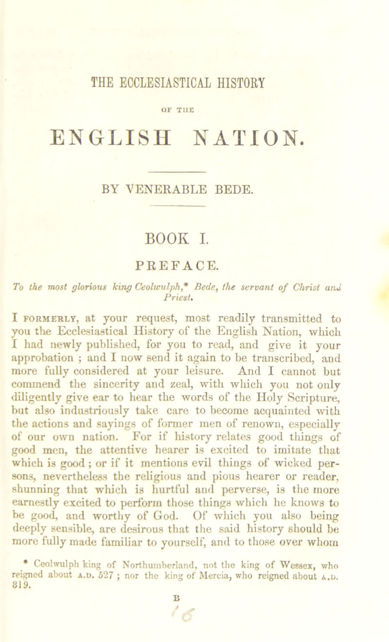 THE ECCLESIASTICAL HISTORY OF THE ENGLISH NATION. BY VENERABLE BEDE. BOOK I PREFACE. To the most glorious king Ceolumlph * Bede, the servant of Christ and Friest. I FORMERLY, at youF request, most readily transmitted to you the Ecclesiastical History of the English Nation, which I had newly published, for you to read, and give it your approbation ; and I now send it again to be transcribed, and more fully considered at your leisure. And I cannot but commend the sincerity and zeal, with which you not only diligently give ear to hear the words of the Holy Scripture, but also industriously take care to become acquainted with the actions and sayings of former men of renown, especially of our own nation. P’or if hi.story relates good tlungs of good men, the attentive hearer is excited to imitate that which is good ; or if it mentions evil things of wicked per- sons, nevertheless the religious and pious hearer or reader, shunning that which is hurtful and perverse, is the more earnestly excited to perform those things which he knows to be good, and worthy of God. Of wliich you also being deeply sensible, are desirous that the said history should be more fully made familiar to yourself, and to those over whom • Ceolwulph king of Northumberland, not the king of Wessex, who reigned about a.u. 527 ; nor the king of Mercia, who reigned about a.a. 819. B t