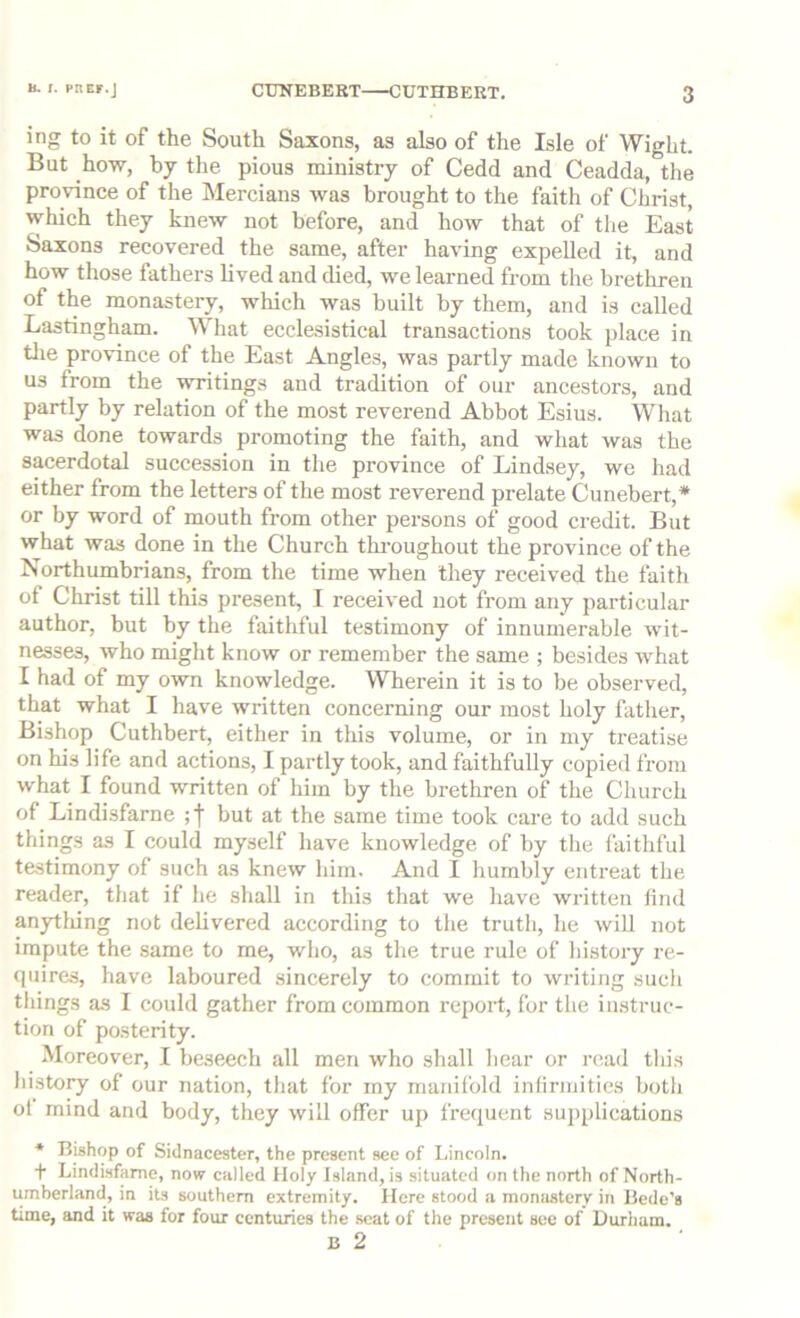 B. I. PRCr.J ing to it of the South Saxons, as also of the Isle of Wight. But how, by the pious ministry of Cedd and Ceadda, the province of the Mercians was brought to the faith of Christ, which they knew not before, and how that of the East Saxons recovered the same, after having expelled it, and how those fathers lived and died, we learned from the brethren of the monastery, -which was built by them, and is called Lastingham. What ecclesistical transactions took place in tlie pro-vince of the East Angles, was partly made known to us from the -writings and tradition of our ancestors, and partly by relation of the most reverend Abbot Esius. What was done towards promoting the faith, and what was the sacerdotal succession in the province of Lindsey, we had either from the letters of the most reverend prelate Cunebert,* or by word of mouth from other persons of good credit. But what was done in the Church thi-oughout the province of the Northumbrians, from the time when they received the faith of Christ till this present, I received not from any particular author, but by the faithful testimony of innumerable wit- nesses, who might know or remember the same ; besides what I had of my own knowledge. Wherein it is to be observed, that what I have written concerning our most holy father. Bishop Cuthbert, either in this volume, or in my treatise on his life and actions, I partly took, and faithfully copied from what I found written of him by the brethren of the Church of Lindisfarne ;f but at the same time took care to add such things as I could myself have knowledge of by the faithful testimony of such as knew him. And I humbly entreat the reader, that if he shall in this that we have written find anytliing not delivered according to the truth, he will not impute the same to me, who, as the true rule of history re- quires, have laboured .sincerely to commit to writing such tilings as I could gather from common report, for the instruc- tion of posterity. Moreover, I beseech all men who shall hear or read this liistory of our nation, that for my manifold infirmities botli ol mind and body, they will offer up frequent supplications * Bishop of Sidnacester, the present see of Lincoln. f Lindisfarne, now called Holy Island, is situated on the north of North- umberland, in its southern extremity. Here stood a monastery in Bede's time, and it was for four centuries the scat of the present see of Durham. B 2