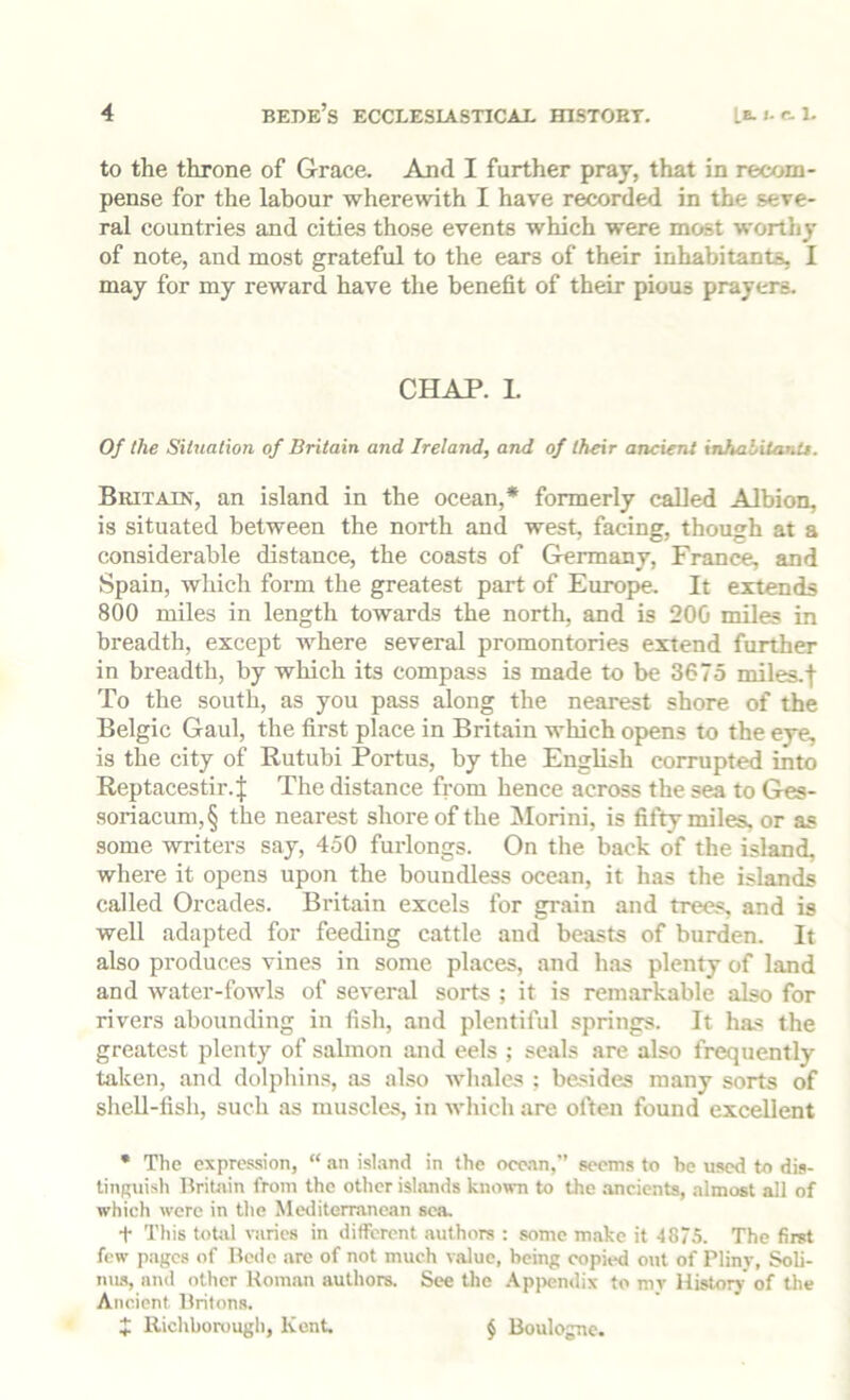 to the throne of Grace. And I further pray, that in recom- pense for the labour wherewith I have recorded in the seve- ral countries and cities those events which were most worthy of note, and most grateful to the ears of their inhabitants, I may for my reward have the benefit of their pious prayers. CHAP. L Of the Silualion of Britain and Ireland, and of their ancient inhalilanU. Britain, an island in the ocean,* formerly called Albion, is situated between the north and west, facing, though at a considerable distance, the coasts of Germany, France, and Spain, which form the greatest part of Europe. It extends 800 miles in length towards the north, and is 200 miles in breadth, except where several promontories extend further in breadth, by which its compass is made to be 3675 miles.f To the south, as you pass along the nearest shore of the Belgic Gaul, the first place in Britain which opens to the eye, is the city of Rutubi Portus, by the English corrupted into Reptacestir.| The distance from hence across the sea to Ges- soriacum,§ the nearest shore of the Morini, is fifty miles, or as some writers say, 450 furlongs. On the back of the island, where it opens upon the boundless ocean, it has the islands called Orcades. Britain excels for grain and trees, and is well adapted for feeding cattle and beasts of burden. It also produces vines in some places, and has plenty of land and Avater-fowls of several sorts ; it is remarkable also for rivers abounding in fish, and plentiful springs. It has the greatest plenty of salmon and eels ; seals are also frequently taken, and dolphins, as also whales ; besides many sorts of shell-fish, such as muscles, in which are often found excellent • The exprc.^ion, “ an isl.md in the oce.m,'’ seems to be used to dis- tiiiRuish Britain from the other islands known to the ancients, almost all of which were in tlie Mediterranean sea. t This toUil \-arics in different authors : some make it 4875. The first few pages of Bede are of not much value, being copied out of Pliny, Soli- nus, and other Roman authors. See the .\p])endix to my Historj of the Ancient Britons. J Richborough, Kent, § Boulogne.