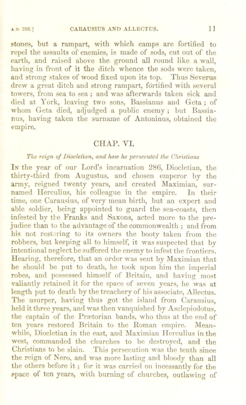 stones, but a rampart, with which camps are fortified to repel the assaults of enemies, is made of sods, cut out of the earth, and raised above the ground all round like a wall, having in front of it the ditch whence the sods were taken, and strong stakes of wood fixed upon its top. Thus Severus drew a great ditch and strong rampart, fdrtified 'with several towers, from sea to sea ; and was afterwards taken sick and died at York, leaving two sons, Bassianus and Geta ; of whom Geta died, adjudged a public enemy ; but Bassia- nus, having taken the surname of Antoninus, obtained the empire. CHAP. VI. The reign of Diocletian, and how he persecuted the Christians In the year of our Lord’s incarnation 286, Diocletian, the thirty-third from Augustus, and chosen emperor by the army, reigned twenty years, and created Maximian, sur- named Herculius, his colleague in the empire. In their time, one Carau.sius, of very mean birth, but an expert and able soldier, being appointed to guard the sea-coasts, then infested by the Franks and Saxons, acted more to the pre- judice than to the advantage of the commonwealth ; and from his not restoring to its owners the booty taken from the robbers, but keeping all to himself, it was suspected that by intentional neglect he suffered the enemy to infest the frontiers. Hearing, therefore, that an order was sent by Maximian that he should be put to death, he took upon him the imperial robes, and possessed himself of Britain, and having most valiantly retained it for the space of seven years, he was at length put to death by the treachery of his associate, Allectus. The usurper, having thus got the i.sland from Carausiu.s, held it three years, and was then vanquished by Asclepiodotus, the captain of the Praetorian band.s, who thus at the end of ten years restored Britain to the Roman empire. Mean- while, Diocletian in the east, and Maximian Herculius in the west, commanded the churches to be destroyed, and the Chri.stians to be slain. This persecution was the tenth since the reign of Nero, and was more lasting and bloody than all the others before it; for it was carried on incessantly for the space of ten years, with burning of churches, outlawing of