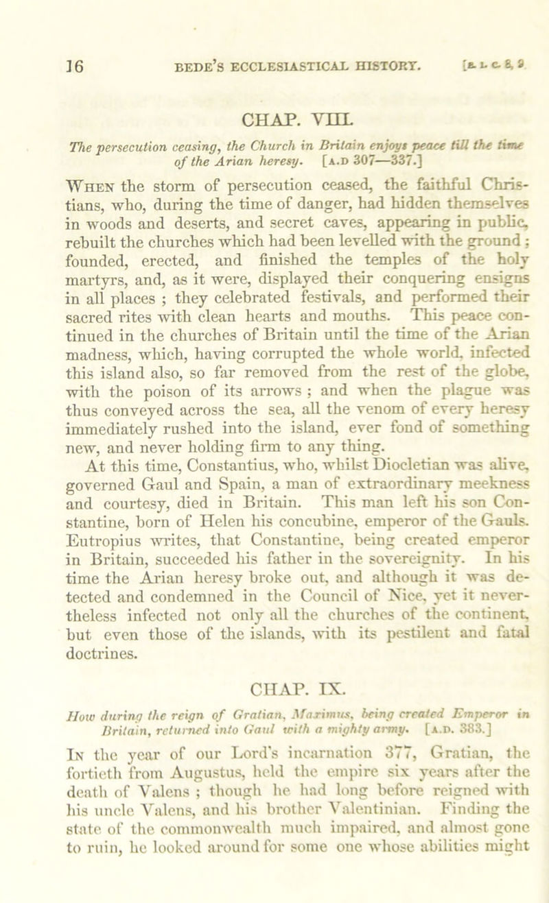 CHAP. vm. The persecution ceasing, the Church in Britain enjoy* peace till the time of the Arian heresy, [a.d 307—337.] When the storm of persecution ceased, the faithful Chris- tians, who, during the time of danger, had hidden themselves in woods and deserts, and secret caves, appearing in public, rebuilt the churches which had been levelled with the ground; founded, erected, and finished the temples of the holy martyrs, and, as it were, displayed their conquering ensigns in all places ; they celebrated festivals, and performed their sacred rites with clean hearts and mouths. This peace con- tinued in the churches of Britain until the time of the Arian madness, which, having corrupted the whole world, infected this island also, so far removed from the rest of the globe, with the poison of its arrows ; and when the plague was thus conveyed across the sea, all the venom of every heresy immediately rushed into the island, ever fond of something new, and never holding firm to any thing. At this time, Constantins, who, whilst Diocletian was alive, governed Gaul and Spain, a man of extraordinary meekness and courtesy, died in Britain. This man left his son Con- stantine, born of Helen his concubine, emperor of the Gauls. Eutropius wites, that Constantine, being created emperor in Britain, succeeded his father in the sovereignity. In his time the Arian heresy broke out, and although it was de- tected and condemned in the Council of Nice, yet it never- theless infected not only all the churches of the continent, but even those of the islands, %vith its jiestilent and fatal doctrines. CHAP. IX. How during the reign of Grattan, AfaTinms. being created Emperor in Britain, returned into Gaul with a mighty army. [a.d. 383.] In the year of our Lord's incarnation 377, Gratian, the fortieth from Augustus, held the empire six yea.rs after the death of Valens ; though he had long before reigned ^vith liis uncle Valens, and his brother Valentinian. Finding the state of the commonwealth much impaired, and almost gone to ruin, he looked around for some one whose abilities might