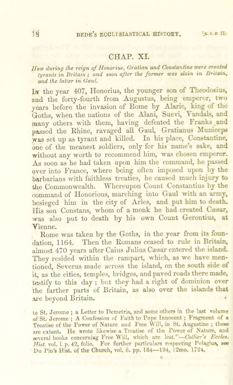 CHAP. XI. How during the reign, of Honorius, Gralian and Conslantine were created tyrants in Britain ; and soon after the former teat tlain in Britain, and the latter in Gaul. In the year 407, Honorius, the younger son of Theodosius, and the forty-fourth from Augustus, being emperor, two years before the invasion of Rome by Al^c, king of the Goths, when the nations of the Alani, Suevi, Yandals, and many others with them, having defeated the Franks .and passed the Rhine, ravaged all Gaul, Gratianus iluniceps ,was set up as tyi’ant and killed. In his place, Constantine, one of the meanest soldiers, only for his name’s sake, and without any worth to recommend him, was chosen emperor. As soon as he had taken upon him the command, he passed over into France, where being often imposed upon by the barbaiians with faithless treaties, he caused much injury to the Commonwealth. Whereupon Count Constantins by the command of Honorious, marching into Gaul with an army, besieged liim in the city of Arles, and put him to death. His son Constans, whom of a monk he had created Csesar, was also put to death by his owm Count Gerontius, at Vienne. Rome was taken by the Goths, in the year from its foun- dation, 1164. Then the Romans ceased to rule in Britain, almost 470 years after Caius Julius Csesar entered the island. 'Fhey resided within the rampart, which, as we have men- tioned, Severus made across the island, on the south side of it, as the cities, temples, bridges, and paved roads there made, testify to this day ; but they had a right of dominion over the farther parts of Britain, as also over the islands that ai'e beyond Britain. • to St. Jerome ; a Letter to Demetria, and some others in the last volume of St. Jerome ; A Confession of Faith to Pope Innocent; Fragment of a Treatise of the Power of Nature .and Free Will, in Su Augustine ; these are extant. He wrote likewise a Treatise of the Power of Nature, and scveriil books concerning Free W'ill, which are lost.’’—Collier’s Eeclet. Hist. vol. i. p. 42, folio. For further particulars respecting Pelagius, see