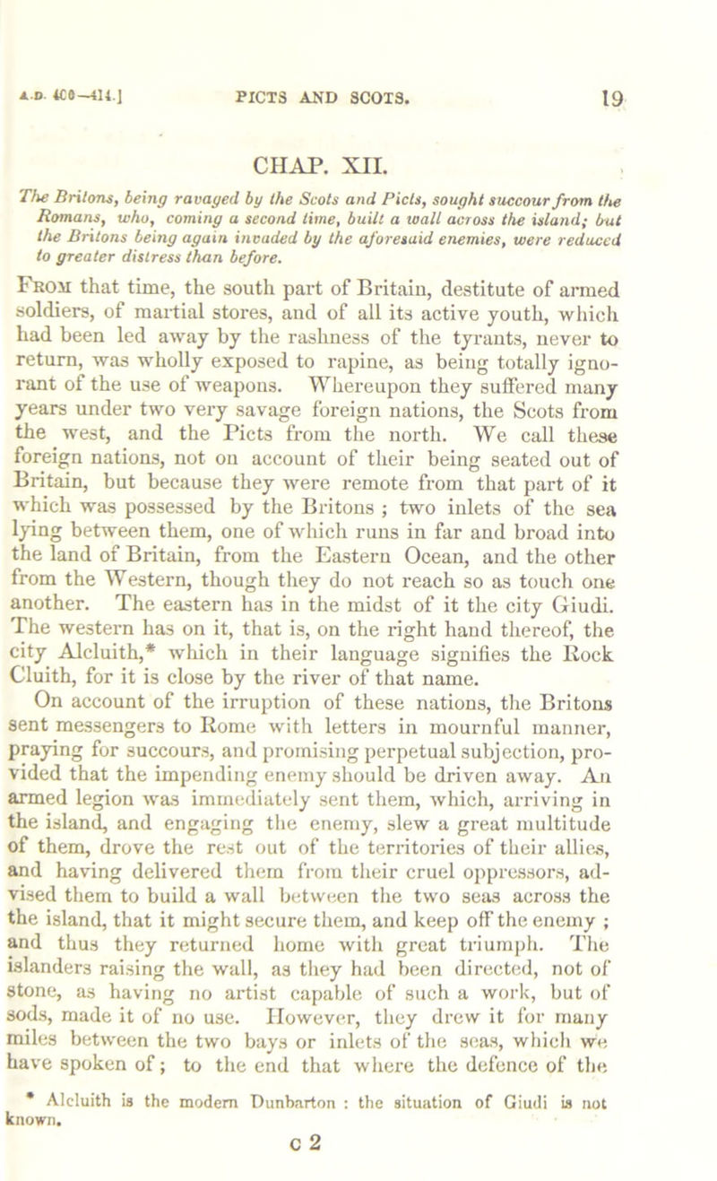 CHAP. XII. The Britons, being ravaged by the Scots and Piets, sought succour from the Romans, who, coming a second time, built a wall across the island; hut the Britons being again invaded by the aforesaid enemies, were reduced to greater distress than before. From that time, the south part of Britain, destitute of armed soldiers, of maitial stores, and of all its active youth, which had been led away by the rashness of the tyrants, never to return, was wholly exposed to rapine, as being totally igno- rant of the use of weapons. Whereupon they suffered many years under two very savage foreign nations, the Scots from the west, and the Piets from the north. We call these foreign nations, not on account of their being seated out of Britain, but because they were remote from that part of it which was possessed by the Britons ; two inlets of the sea Ipng between them, one of wliich runs in far and broad into the land of Britain, from the Eastern Ocean, and the other from the Western, though they do not reach so as touch one another. The eastern has in the midst of it the city Giudi. The western has on it, that is, on the right hand thereof, the city Alcluith,* wliich in their language signifies the Rock Cluith, for it is close by the river of that name. On account of the irruption of these nations, the Britons sent messengers to Rome with letters in mournful manner, praying for succours, and promising perpetual subjection, pro- vided that the impending enemy should be driven away. An armed legion was immediately sent them, which, arriving in the island, and engaging tlie enemy, slew a great multitude of them, drove the rest out of the territories of their allies, and having delivered them from their cruel oppressors, ad- vised them to build a wall between the two seas across the the island, that it might secure them, and keep off the enemy ; and thus they returned home with great triumph. Tlie islanders raising the wall, as they had been directed, not of stone, as having no artist capable of such a work, but of sods, made it of no use. However, they drew it for many miles between the two bays or inlets of the seas, which we have spoken of; to the end that where the defence of the * Alcluith la the modem Dunbarton : the situation of Giudi is not known. c 2
