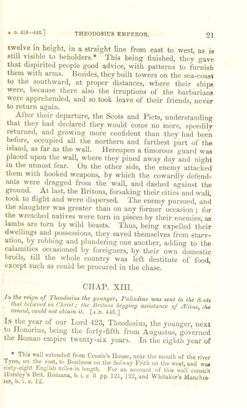 A D. 416—446.] twelve in height, in a straight line from east to west, as is stiU visible to beholders.* This being finished, they gave that dispirited people good advice, with patterns to furnish them with arms. Besides, they built towers on the sea-coast to the southward, at proper distances, where their ships were, because there also the irruptions of the barbarians were apprehended, and so took leave of their friends, never to return again. After their departure, the Scots and Piets, understanding that they had declared they would come no more, speedily returned, and growing more confident than they had been before, occupied all the northern and farthest part of the island, as far as the wall. Hereupon a timorous guard was placed upon the wall, where they pined away day and night in the utmost fear. On the other side, the enemy attacked them with hooked weapons, by which the cowardly defend- ants were dragged from the wall, and dashed against the ground. At last, the Britons, forsaking their cities and wall, took to flight and were dispersed. The enemy pursued, and the slaughter was greater than on any former occasion ; for the wretched natives were torn in pieces by their enemies, as lambs are tom by wild beasts. Thus, being expelled their dwellings and possessions, they saved themselves from starv- ation, by robbing and plundering one another, adding to the calamiti^ occasioned by foreigners, by their own domestic broils, tin the whole country was left destitute of food, except such as could be procured in the chase. CHAP. XIII. Jn the reign of Theodosiue the younger, Palladius was sent to the Scots that believed in Christ; the Britons begging assistance of JEtius, the consul, could not obtain it. [a.d. 446.] Ln the year of our Lord 423, Theodosius, the younger, next to Honorius, being the forty-fifth from Augustus, governed the Roman empire twenty-six years. In the eighth year of • This wall extended from Cousin’s House, near the mouth of the river Tyne, on the ciist, to Bouine.ss on the Solway Frith on the west, and was rixty-eight English miles in length. For an aceount of this wall consult Horsley’s Komana, b. i. c 8 pp. 121, 122, and Whitaker’s Manches- ter, b. i. c. 12.