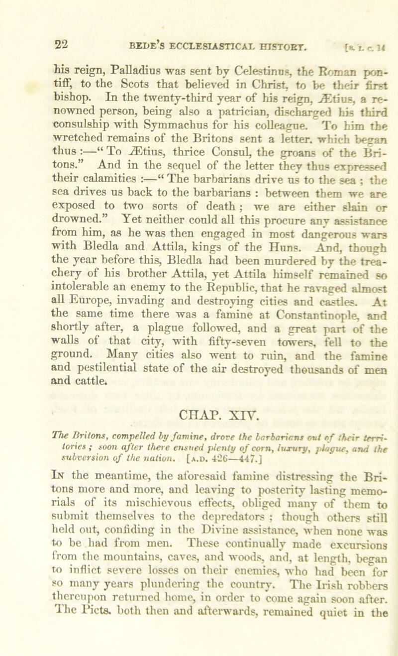 Ms reign, Palladius was sent by Celestinns, the Roman pon- tiff, to the Scots that believed in Christ, to be their first bishop. In the twenty-third year of his reign, ^tius, a re- nowned person, being also a patrician, discharge/! his third consulship with Symmachus for his colleague. To him the wretched remains of the Britons sent a letter, which began thus ;—“ To JEtius, thrice Consul, the groans of the Bri- tons.” And in the sequel of the letter they thus expresse/l their calamities :—“ The barbarians drive us to the sea ; the sea drives us back to the barbarians : between them we are exposed to two sorts of death ; we are either slain or drowned.” Yet neither could aU this procure anv assistance from him, as he was then engaged in most dangerous wars with Bledla and Attila, kings of the Huns. And, though the year before this, Bledla had been murdered by the trea- chery of his brother Attila, yet Attila himself remained so intolerable an enemy to the Republic, that he ravaged almost all Europe, invading and destroying cities and castles. At the same time there was a famine at Constantinople, and shortly after, a plague followed, and a great part of the walls of that city, with fifty-seven towers, fell to the ground. Many cities also went to ruin, and the famine and pestilential state of the air destroyed thousands of men and cattle. CHAP. XIT. The Britons, compelled by famine, drove the barbarians ovi of their terri- tories ; soon after there ensued jilcnty of corn, iusvry, plague, and the subversion of the iiation. [a.d. 426—447.] In the meantime, the aforesaid famine distressing the Bri- tons more and more, and leaving to jx>sterity lasting memo- rials of its mischievous cftects, obliged many of them to submit themselves to the depredators : though others still held out, confiding in the Divine assistance, when none was to be had from men. These continually made excursions from the mountain.s, caves, and wood.s, and, at length, began to inflict severe losses on their enemies, who had been for .«o many years plundering the country. The Irish robbers tliereupon returned home, in order to come again soon after. The I’icts. both then and afterwards, remained quiet in the