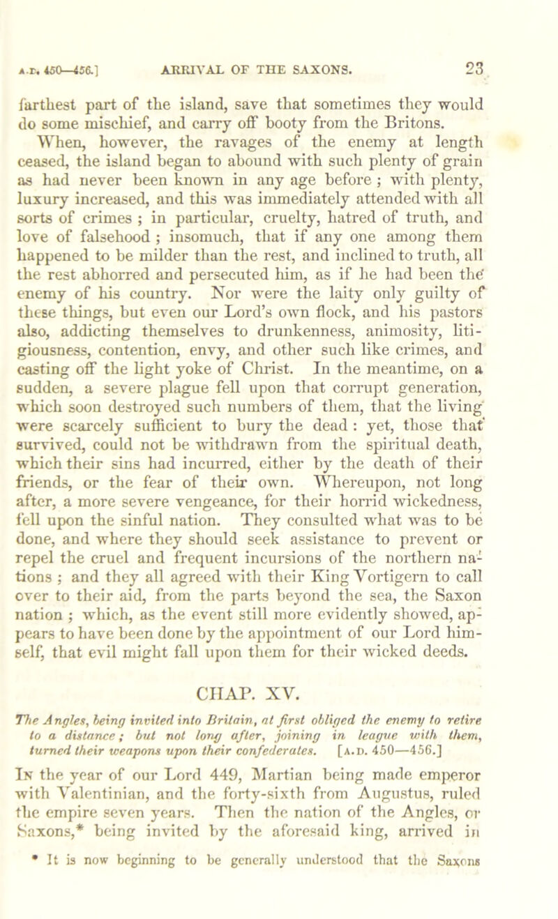 farthest part of the island, save that sometimes they would do some mischief, and carry off booty from the Britons. When, however, the ravages of the enemy at length ceased, the island began to abound with such plenty of grain as had never been known in any age before ; with plenty, luxury increased, and this was immediately attended with all sorts of crimes ; in particular, cruelty, hatred of truth, and love of falsehood ; insomuch, that if any one among them happened to be milder than the rest, and inclined to truth, all the rest abhorred and persecuted him, as if he had been the enemy of his country. Nor were the laity only guilty of these things, but even our Lord’s own flock, and his pastors also, addicting themselves to drunkenness, animosity, liti- giousness, contention, envy, and other such like crimes, and casting off the light yoke of Christ. In the meantime, on a sudden, a severe plague fell upon that corrupt generation, which soon destroyed such numbers of them, that the living were scarcely sufficient to bury the dead : yet, those that' survived, could not be withdrawn from the spiritual death, which their sins had incurred, either by the death of their friends, or the fear of their own. Wiereupon, not long after, a more severe vengeance, for their horrid wickedness, fell upon the sinful nation. They consulted what was to be done, and where they should seek assistance to prevent or repel the cruel and frequent incursions of the northern na- tions ; and they all agreed with their King Vortigern to call over to their aid, from the parts beyond the sea, the Saxon nation ; which, as the event still more evidently showed, ap- pears to have been done by the appointment of our Lord him- self, that evil might fall upon them for their wicked deeds. CHAP. XV. Tlte A ngles, being invited into Britain, at first obliged the enemy to retire to a distance; but not long after, joining in league with them, turned their weapons upon their confederates. [a.d. 450—456.] In the year of our Lord 449, Martian being made emperor with Valentinian, and the forty-.sixth from Augustus, ruled the empire seven years. Then the nation of the Angles, or Saxons,* being invited by the aforesaid king, arrived iji • It is now beginning to be generally understood that the Saxon*