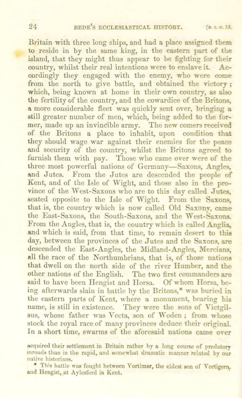 Britain with three long ship.s, and had a place a.ssigned them to reside in by the same king, in the eastern part of the island, that they might thus appear to be fighting for their country, whilst their real intentions were to enslave it. Ac- cordingly they engaged with the enemy, who were come from the north to give battle, and obtained the victory ; which, being kno^vn at home in their own country, as also the fertility of the country, and the cowardice of the Britons, a more considerable fleet was quickly sent over, bringing a still greater number of men, which, being added to the for- mer, made up an invincible army. The new comers received of the Bi’itons a place to inhabit, upon condition that they should wage wmr against their enemies for the peace and security of the country, whilst the Britons agre^ to furnish them ivith pay. Those who came over w'ere of the three most powerful nations of Gennany—Saxons, Angles, and Jutes. From the Jutes are descended the people of Kent, and of the Isle of Wight, and those also in the pro- vince of the West-Saxons who are to this day called Jutes, seated opposite to the Isle of Wight. From the Saxons, that is, the country which is now called Old Saxony, came the East-Saxons, the South-Saxons, and the West-Saxons. From the Angles, that is, the country which is called Angha, and which is said, from that time, to remain desert to this day, between the provinces of the Jutes and the Saxons, are descended the East-Angles, the IMidland-Angles, MerciaiLs, all the race of the Northumbrians, that is, of those nations that dwell on the north side of the river Humber, and the other nations of the English. The two first commanders aro said to have been Hengist and Ilorsa. Of whom Horsa, be- ing afterwards slain in battle by the Britons,* was buried in the eastern pai’ts of Kent, where a monument, bearing his name, is still in existence. They were the sons of Victgil- aus, whose father was S'ccta, son of Woden ; from whose stock the royal race of many provinces deduce their original. In a short time, swarms of the aforesaid nations came over acquired their settlement in Britain rather by a long course of predatory inroads than in the rapid, and somewhat dramatic manner related by our niitive historians. • Th's battle w.aa fouri't between Vortimer, the eldest son of Vortigem. and Hengist, at Aylesford in Kent.
