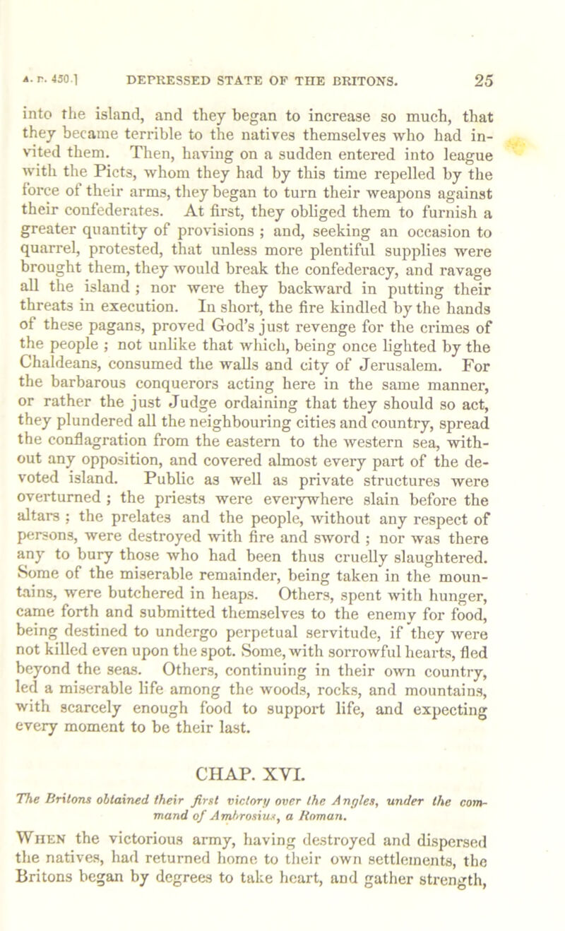 into the island, and they began to increase so much, that they became terrible to the natives themselves who had in- vited them. Then, having on a sudden entered into league with the Piets, whom they had by this time repelled by the force of their arms, they began to turn their weapons against their confederates. At first, they obliged them to furnish a greater quantity of provisions ; and, seeking an occasion to quarrel, protested, that unless more plentiful supplies were brought them, they would break the confederacy, and ravage all the island ; nor were they backward in putting their threats in execution. In shoi’t, the fire kindled by the hands of these pagans, proved God’s just revenge for the crimes of the people ; not unlike that which, being once lighted by the Chaldeans, consumed the walls and city of Jerusalem. For the barbarous conquerors acting here in the same manner, or rather the just Judge ordaining that they should so act, they plundered all the neighbouring cities and country, spread the conflagration from the eastern to the western sea, with- out any opposition, and covered almost every part of the de- voted island. Public as well as private structures were overturned ; the priests were everywhere slain before the altars ; the prelates and the people, without any respect of persons, were destroyed with fire and sword ; nor was there any to bury those who had been thus cruelly slaughtered. Some of the miserable remainder, being taken in the moun- tains, were butchered in heaps. Others, spent with hunger, came forth and submitted them.selves to the enemy for food, being destined to undergo perpetual servitude, if they were not killed even upon the spot. Some, with sorrowful hearts, fled beyond the seas. Others, continuing in their own country, led a mi.serable life among the woods, rocks, and mountains, with scarcely enough food to support life, and expecting every moment to be their last. CHAP. XVI. The Britons obtained their first victory over the Angles, under the com- mand of Ambrosius, a Homan. When the victorious army, having destroyed and dispersed the natives, had returned home to their own settlements, the Britons began by degrees to take heart, and gather strength.