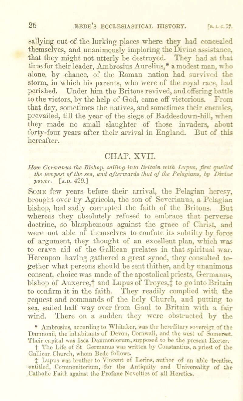 sallying out of the lurking places where they had concealed themselves, and unanimously imploring the Divine assistance, that they might not utterly be destroyed. They had at that time for tlieir leader, Ambrosius Aurelius,* a modest man, who alone, by chance, of the Roman nation had survived the storm, in which his parents, who were of the royal race, Iiad perished. Under him the Britons revived, and offering battle to the victors, by the help of God, came off victorious. From that day, sometimes the natives, and sometimes their enemies, prevailed, till the year of the siege of Baddesdown-hill, when tliey made no small slaughter of those invaders, about forty-four yeai’s after their arrival in England. But of this hereafter. CHAP. X\HI. How Germanus the Bishop, sailing into Britain with Lupus, firs! quelled the tempest of the sea, and afterwards that of the Pelagians, by Divine power, [a.d. 429.] Some few years before their arrival, the Pelagian heresy, brought over by Agricola, the son of Severianus, a Pelagian bishop, had sadly corrupted the faith of the Britons. But whereas they absolutely refused to embrace that perverse doctrine, so blasphemous against the grace of Christ, and were not able of themselves to confute its subtilty by force of argument, they thought of an excellent plan, which was to crave aid of the Gallican prelates in that spiritual war. Hereupon having gathered a great synod, they consulted to- gether what persons should be sent thither, and by unanimous consent, choice was made of the apostolical priests, Germanu.s, bishop of Auxerre,! and Lupus of Troyes,J to go into Britain to confirm it in tlie faitli. They readily complied with the request and commands of tlie holy Church, and putting to sea, sailed half way over from Gaul to Britain with a fair wind. There on a sudden they were obstructed by the • Ambrosius, acconlinp; to Whitaker, wa-s the hcrcditaTT sovercipn of the Damnonii, the inhabitants of Devon, Cornwall, and the west of ^merset. Their capital was Isca Damnonionim, supjwsed to be the present Exeter. t The Life of St Germanus was written bj- Constantius, a priest of the Gallican Church, whom Bede follows. J T.upus was brother to Vincent of Lerins. author of an able treatise, entitled, Commonitorium, for the Antiquity and Universality of the Catholic Faith against the Profane Novelties of all Heretics.