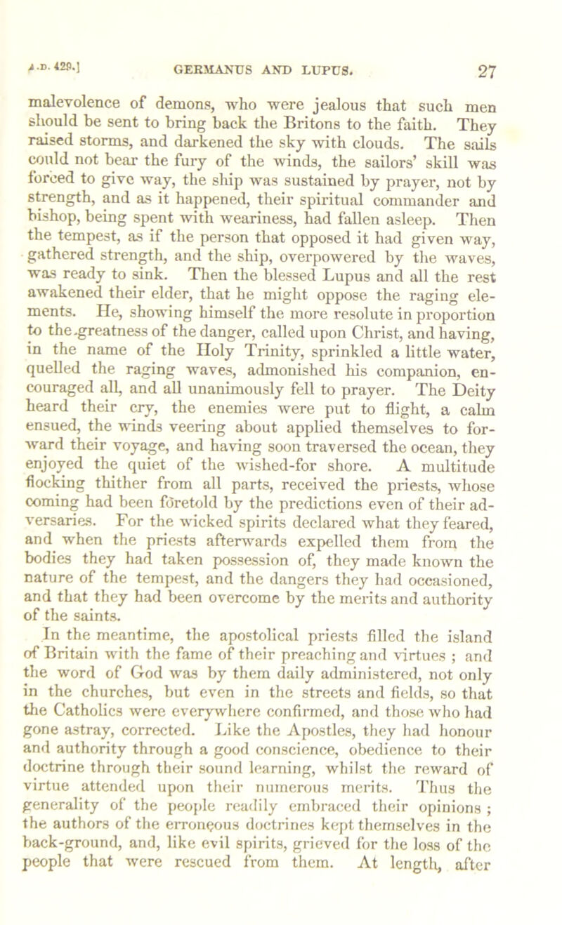 A-D. 42P.J malevolence of demons, who were jealous that such men should be sent to bring back the Britons to the faith. They raised storms, and darkened the sky with clouds. The sails could not bear the fury of the winds, the sailors’ skill was forced to give way, the sliip was sustained by prayer, not by strength, and as it happened, their spiritual commander and bishop, being spent with weariness, had fallen asleep. Then the tempest, as if the person that opposed it had given way, gathered stren^h, and the ship, overpowered by tlie waves, was ready to sink. Then the blessed Lupus and all the rest awakened their elder, that he might oppose the raging ele- ments. He, showing himself the more resolute in proportion to the-greatness of the danger, called upon Christ, and having, in the name of the Holy Trinity, sprinkled a little water, quelled the raging waves, admonished his companion, en- couraged all, and all unanimously fell to prayer. The Deity heard their cry, the enemies were put to flight, a calm ensued, the winds veering about applied themselves to for- ward their voyage, and having soon traversed the ocean, they enjoyed the quiet of the wished-for shore. A multitude flocking thither from all parts, received the priests, whose coming had been foretold by the predictions even of their ad- versaries. For the wicked .spirits declared what they feared, and when the priests afterwards expelled them from the bodies they had taken possession of, they made known the nature of the tempest, and the dangers they had occasioned, and that they had been overcome by the mei-its and authority of the saint.s. In the meantime, the apostolical priests filled the island of Britain with the fame of their preaching and virtues ; and the word of God was by them daily administered, not only in the churches, but even in the streets and fields, so that the Catholics were everywhere confirmed, and those who had gone astray, corrected. Like the Apostle.s, they had honour and authority through a good conscience, obedience to their doctrine through their sound learning, whilst the reward of virtue attended upon their numerous merits. Thus the generality of the peojde readily embraced their opinions ; the authors of the erroneous doctrines kept themselves in the back-ground, and, like evil spirits, grieved for the loss of the people that were rescued from them. At lengtli, after