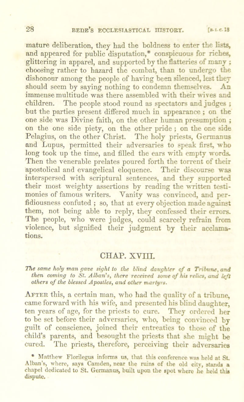 mature deliberation, they had the boldness to enter the lists, and appeared for public disputation,* conspicuous for riches, glittering in apparel, and supported by the flatteries of many ; choosing rather to hazard the combat, than to undergo the dishonour among the people of having been silenced, lest they should seem by saying nothing to condemn themselves. An immense multitude was there assembled with their -ndves and children. The people stood round as spectators and judges ; but the parties present dilfered much in appearance ; on the one side was Divine faith, on the other human presumption ; on the one side piety, on the other pride ; on the one side Pelagius, on the other Christ. Tlie holy priests, Germanus and Lupus, permitted their adversaries to speak first, who long took up the time, and filled the ears with empty words. Then the venerable prelates poured forth the torrent of their apostolical and evangelical eloquence. Their discourse was interspersed with scriptural sentences, and they supported their most weighty assertions by reading the written testi- monies of famous writers. Vanity was convinced, and per- fidiousness confuted ; so, that at every objection made against them, not being able to reply, they confessed their errors. The people, who were judges, could scarcely refrain from violence, but signified their judgment by their acclama- tions. CHAP. xvin. The same holy man pave sight to the blind daughter of a Tribune, and then coming to St. Alban’s, there received some of his relics, and left others of the blessed Apostles, atid other martyrs. After this, a certain man, who had the quality of a tribune, came forward with his wife, and presented his blind daughter, ten years of age, for the priests to cure. They ordered her to be set before their adversaries, who, being convinced by guilt of conscience, joined their entreaties to those of the child’s parents, and besought the priests that she might be cured. The priests, therefore, perceiving their adversaries • Mntfhcw Florilcgus informs us, that this conference was held at SL Alban’s, where, says Camden, near the ruins of the old citv, stands a chapel dedicated to St. Germanus, built upon the sjx)! where lie held this dispute.