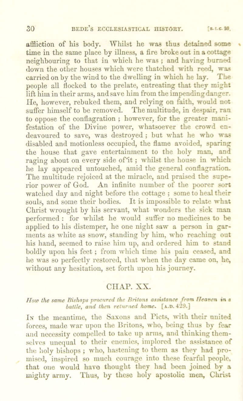 affliction of his body. Whilst he was thus detained some time in the same place by illness, a fire broke out in a cottage neighbouring to that in which he was ; and having burned down the other houses which were thatched with reed, was carried on by the wind to the dwelling in which he lay. The people all flocked to the prelate, entreating that they might lift him in their arms, and save him from the impending danger. He, however, rebuked them, and relying on faith, would not suffer himself to be removed. The multitude, in despair, ran to oppose the conflagration ; however, for the greater mani- festation of the Divine power, whatsoever the crowd en- deavoured to save, was destroyed ; but what he who was disabled and motionless occupied, the flame avoided, sparing the house that gave entertainment to the holy man, and raging about on every side of'it; whilst the house in which he lay appeared untouched, amid the general conflagration. The multitude rejoiced at the miracle, and praised the supe- rior power of God. An infinite number of the poorer sort watched day and night before the cottage ; some to heal their souls, and some their bodies. It is impossible to relate Avhat Chi’ist wrought by his servant, what wonders the sick man performed : for wliilst he would suffer no medicines to be applied to his distemper, he one night saw a person in gar- ments as white as snow, standing by him, who reaching out liis hand, seemed to raise him up, and ordered him to stand boldly upon his feet; from which time his pain ceased, and he was so perfectly restored, that when the day came on, he, without any hesitation, set forth upon his journey. CHAP. XX. How the same Ttishops procured the Ilritons assistance from Heanen in a battle, and then returned home. [a.d. 42.‘).] In' the meantime, the Saxons and PicLs, with their nnited forces, made war upon the Britons, who, being thus by fear and necessity compelled to tjjke up arms, and thinking them- selves unc(}ual to their enemies, implored the. assistance of the holy bishops ; who, luistening to them as they had pro- mised, inspired so much courage into tliese fearful people, that one would havo thought they had been joined by a mighty army. Thus, by these holy apostolic men, Clirist