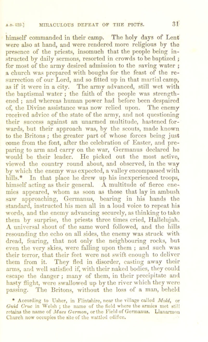 himself commanded in their camp. The holy days of Lent were also at hand, and were rendered more religious by the presence of the priests, insomuch that the people being in- structed by daily sermons, resorted in crowds to be baptized ; for most of the army desired admission to the saving water ; a church was prepared with boughs for the feast of the re- surrection of our Lord, and so fitted up in that martial camp, as if it were in a city. The army advanced, still wet with the baptismal water ; the faith of the people was strength- ened ; and whereas human power had before been despaired of, the Divine assistance was now relied upon. The enemy received advice of the state of the army, and not questioning their success against an unarmed multitude, hastened for- wards, but their approach was, by the scouts, made known to the Britons ; the greater part of whose forces being just come from the font, after the celebration of Easter, and pre- paring to arm and carry on the war, Germanus declared he would be their leader. He picked out the most active, viewed the country round about, and observed, in the way by which the enemy was expected, a valley encompassed with hills.* In that place he drew up his inexperienced troops, himself acting as their general. A multitude of fierce ene- mies appeared, whom as soon as those that lay in ambush saw approaching, Germanus, bearing in his hands the standard, instructed his men all in a loud voice to repeat his words, and the enemy advancing securely, as thinking to take them by surprise, the priests three times cried. Hallelujah. A universal shout of the same word followed, and the hills resounding the echo on all sides, the enemy was struck -with dread, fearing, that not only the neighbouring rocks, but even the very skies, were falling upon them ; and such wa.s their terror, that their feet were not swift enough to deliver them from it. They fled in disorder, casting away their arms, and well satisfied if, with their naked bodies, they could escape the danger ; many of them, in their precipitate and ha.sty flight, were swallowed up by the river which they were passing. The Britons, without the loss of a man, beheld • According to Usher, in Flintshire, near the village called Mold, or Guid Cruc in Welsh ; the name of the field where the armies mot still retains the name of Maes Garmon, or the Field of Germamw. Llaiiaminn Church now occupies the site of the wattled edifice.