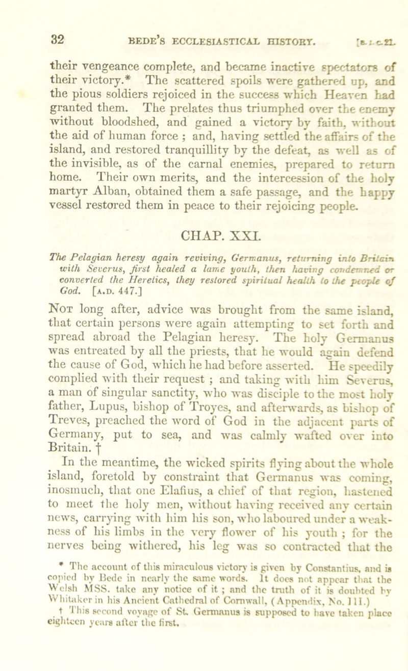 their vengeance complete, and became inactive epectators of their victory.* The scattered spoils were gathered up, and the pious soldiers rejoiced in the success which Heaven had granted them. The prelates thus triumphed over the enemy without bloodshed, and gained a victory by faith, without the aid of human force ; and, having settled the affairs of the island, and restored tranquillity by the defeat, as well as of the invisible, as of the carnal enemie.s, prepared to return home. Their own merits, and the intercession of the holy martyr Alban, obtained them a safe passage, and the happy vessel restored them in peace to their rejoicing people. CHAP. XXI. The Pelagian heresy again reviving, Germanus, returning into Britain with Severus, first healed a lame youth, then having condemned or converted the Heretics, they restored spiritual health to the people of God. [a.d. 447.] Not long after, advice was brought from the same island, that certain persons were again attempting to set forth and spread abroad the Pelagian heresy. The holy Germanus was entreated by aU the priests, that he would again defend the cause of God, wliich he had before asserted. He speedily complied with their request ; and taking with him Severus, a man of singular sanctity, who was disciple to the most holy father. Lupus, bishop of Troyes, and afterwards, as bishop of Treves, preached the word of God in the adjacent parts of Germany, put to sea, and was calmly wafted over into Britain, f In the meantime, the wicked spirits flying about the whole i.sland, foretold by constraint that Germanus was coming, inosmuch, that one Elafius, a chief of that region, hastened to meet the holy men, without having received any certain news, carrying witli him his son, who laboured under a weak- ness of his limbs in the very flower of his youth ; for the nerves being withered, his leg was so contracted that the * The account of tliis miraculous victor}- is given by Constantius. and is copied by Bede in nc.arly the s.amc words. It docs not appear that the Welsh .MSS. take any notice of it ; and the tnith of it is doubted by Whitaker in his Ancient Ciithcdral of Cornwall, ( Appendix, No. 111.) t This second voyage of St Germanus is supposed to have taken place eighteen years alter the first.