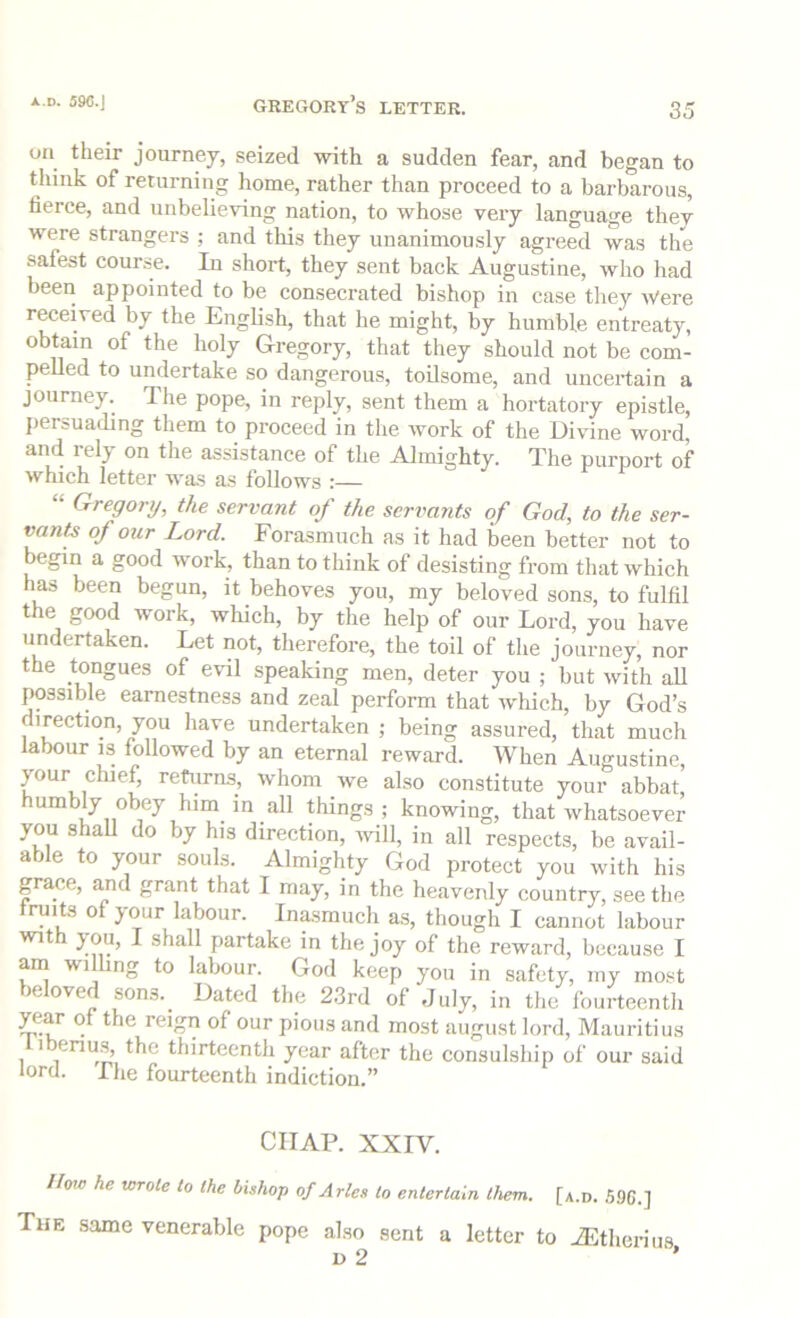 x.D. 59C.J gre(K)rt’s letter. on their journey, seized with a sudden fear, and began to think of returning home, rather than proceed to a barbarous, fierce, and unbelieving nation, to whose very language thev were strangers ; and this they unanimously agreed was the safest course. In short, they sent back Augustine, who had been appointed to be consecrated bishop in case they AVere received by the English, that he might, by humble entreaty, obtain of the holy Gregory, that they should not be com- pelled to undertake so dangerous, toilsome, and uncertain a journey. The pope, in reply, sent them a hortatory epistle, persuading them to proceed in the work of the Divine word, and rely on the assistance of the Almighty. The purport of which letter was as follows :— “ Gregory, the servant of the servants of God, to the ser- vflrtte of our Lord. Forasmuch as it had been better not to begin a good work, than to think of desisting from that which has been begun, it behoves you, my beloved sons, to fulfil the good work, which, by the help of our Lord, you have undertaken. Let not, therefore, the toil of the journey, nor the tongues of evil speaking men, deter you ; but with all possible earnestness and zeal perform that Avhich, by God’s direction, you have undertaken ; being assured, that much labour is followed by an eternal reward. When Augustine, your chief, returns, whom we also constitute your abbat things; knowing, that whatsoever you shall do by his direction, will, in all respects, be avail- able to your souls. Almighty God protect you with his grace, and grant that I may, in the heavenly country, seethe truits of your labour. Inasmuch as, though I cannot labour with you, I shall partake in the joy of the reward, because I am wilhng to labour. God keep you in safety, my most )e oved sons.^ Dated the 23rd of July, in the fourteentli year of the reign of our pious and most august lord, Mauritius 1 ®nus, the thirteenth year after the consulship of our said lord. The fourteenth indiction.” CHAP. XXIV. How he wrote to the bishop of Arles to entertain them. [a.d. S9C.] The same venerable pope also sent a letter to iEtherius D 2