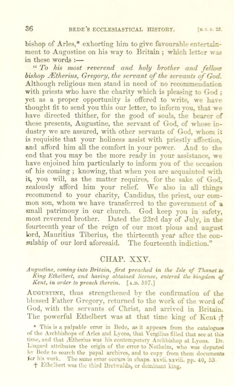 bishop of Arles,* exhorting him to give favourable entertain- ment to Augustine on his way to Britain ; which letter was in these words :— “ To his most reverend and holy brother and fellow bishop JEtherius, Gregory, the servant of the servants of God. Although religious men stand in need of no recommendation with priests who have the charity which is pleasing to God ; yet as a proper opportunity is offered to write, we have tliought fit to send you this our letter, to inform you, that we have directed thither, for the good of souls, the bearer of these presents, Augustine, the servant of God, of whose in- dustry we are assured, with other servants of God, whom it is requisite that your holiness assist with priestly affection, and afford him all the comfort in your power, .^d to the end that you may he the more ready in your assistance, we have enjoined him particularly to inform you of the occasion of his coming ; knowing, that when you are acquainted with it, you will, as the matter requires, for the sake of God, zealously afford him your relief. We also in all things recommend to your charity, Candidas, the priest, our com- mon son, whom we have transferred to the government of a small patrimony in our church. God keep you in safety, most reverend brother. Dated the 23rd day of July, in the fourteenth year of the reign of our most pious and august lord, Mauritius Tiberius, the thirteenth ycai* after the con- sulship of our lord aforesaid. The fourteenth indiction.” CHAP. XXV. Avgnstine, coming into Britain, first preached in the Isle of Thanet U> King Ethelbert, and having obtained licence, entered the kingdom qf Kent, in order to preach therein, [a.d. 597.] Augustine, thus strengthened by the confinnation of the blessed Father Gregory, returned to the work of the word of God, with the .servants of Christ, and arrived in Britain. The powerful Etlielbert was at that time king of Kent * Tliis is a palpable error in Bede, a.s it appears from the catalofrue* of the .\rchbishops of .Vries and Lyons, that Verrilius filled that see at tliis time, and that yl-ithcrius was his contemporarj- Archbishop .at Lyons. Dr. L:ii|;nrd attributes the origin of the error to Nothelm, who was deputed h\ Bede to search the papal archives, and to copy from them documents lor h;s work. The s.'uue error occurs in chaps, xxi-ii. xxviii. pp. 40, 53- t Ethelbert was the third Brctwalda, or dominant king.