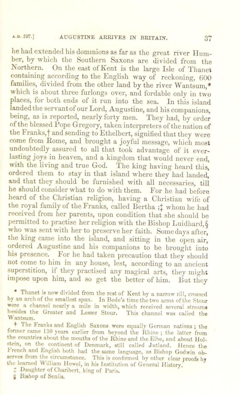 he had extended liis dominions as far as the great river Hum- ber, by which the Southern Saxons are divided from the Northern. On the east of Kent is the large Isle of Thanet containing according to the English way of reckoning, 600 families, divided from the other land by the river Wantsum,* which is about three furlongs over, and fordable only in two places, for both ends of it run into the sea. In tliis island landed the servant of our Lord, Augustine, and his companions, being, as is reported, nearly forty men. They had, by order of the blessed Pope Gregory, taken interpreters of the nation of the Franks, t and sending to Ethelbert, signified that they were come from Eome, and brought a joyful message, wliich most undoubtedly assured to all that took advantage of it ever- lasting joys in heaven, and a kingdom that would never end, with the living and true God. The king having heard this, ordered them to stay in that island where they had landed, and that they should be furnished with all necessaries, till he should consider what to do with them. For he had before heard of the Christian religion, having a Christian wife of the royal family of the Franks, called Bertha 4 whom he had received from her parents, upon condition that she should be permitted to practise her rehgion with the Bishop Luidhard,§ who was sent with her to preserve her faith. Some days after, the king came into the island, and sitting in the open air, ordered Augustine and his companions to be brought into his presence. For he had taken precaution that they should not come to him in any house, lest, according to an ancient superstition, if they practised any magical arts, they might impose upon him, and so get the better of liim. But they Thanet is now divided from the rest of Kent by a narrow rill, crossed by an arch of the smallest span. In Bede’s time the two arm.s of the .Stour were a channel nearly a mile in width, which received several streams besides the Greater and Lesser Stour. This channel was called the W antsum. + The Franks and English Saxons were equally German nations ; the former came 130 years earlier from beyond the ilhino ; the latter from the countries about the mouths of the Rhine and the Elbe, and about Hol- stein, on the continent of Denmark, still called .Jutland. Hence the french and English both had the same language, as Bishop Godwin ob- serves from the circumstance. This is confirmed by other clear proofs by the learned William Howel, in his In.stitution of General History. * Daughter of Charibert, king of Paris. Si Bishop of Senlis.