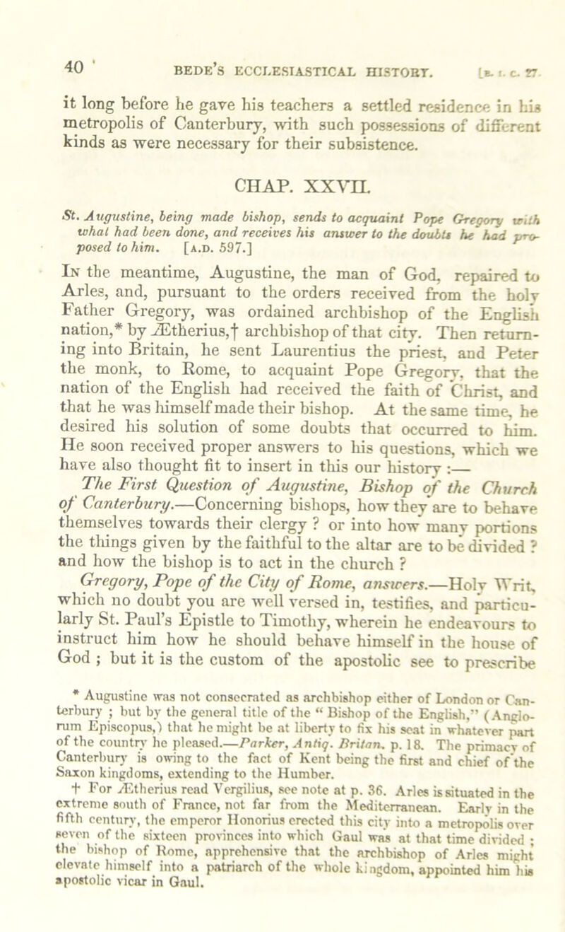 ^*0 ’ BEDE’s ECCI-ESIASTICAL HISTOBT. Ib. I. c. r it long before he gave his teachers a settled residence in his metropolis of Canterbury, with such possessions of different kinds as were necessary for their subsistence. CHAP. xxvn. St. Augustine, being made bishop, sends to acquaint Pope Gregory veilh what had been done, and receives his answer to the doubts he had pro- posed to him. [a.d. 597.] In the meantime, Augustine, the man of God, repaired to Arles, and, pursuant to the orders received from the holy Father Gregory, was ordained archbishop of the English nation,* by iEtherius,t archbishop of that city. Then return- ing into Britain, he sent Laurentius the priest, and Peter the monk, to Rome, to acquaint Pope Gregory, that the nation of the English had received the faith of Christ, and that he was liimself made their bishop. At the same time, he desired his solution of some doubts that occurred to Him He soon received proper answers to his questions, which we have also thought fit to insert in this our history : The First Question of Augustine, Bishop of the Church of Canterbury.—Concerning bishops, how they*are to behave themselves towards their clergy ? or into how many portions the things given by the faithful to the altar are to be divided ? and how the bishop is to act in the church ? Gregory, Pope of the City of Rome, ansicers.—Holv Writ, which no doubt you are well versed in, testifies, and particu- larly St. Paul s Epistle to Timothy, wherein he endeavours to instruct him how he should behave himself in the house of God ; but it is the custom of the apostolic see to prescribe * Augustine was not consecrated as archbishop either of London or Can- terbury ; but by the general title of the “ Bishop of the English,” (Anglo- rum Episcopus,) that he might be at liberty to fix his scat in whatever part of the countr}- he pleased.—Parker, Antiq. Britan, p. 18. The primaev of Canterbur)' is owing to the fact of Kent being the first and chief of the Saxon kingdoms, extending to the Humber. t For ylitherius read Vergilius, see note at p. 36. Arles is situated in the extreme south of France, not far from the Mediterranean. Early in the fifth cent\iry, the emperor Honorius erected this city into a metropolis over seven of the sixteen provinces into which Gaul was at that time divided ; the bishop of Rome, apprehensive that the archbishop of Arles might elevate himself into a patriarch of the whole kingdom, appointed him his apostolic vicar in Gaul.