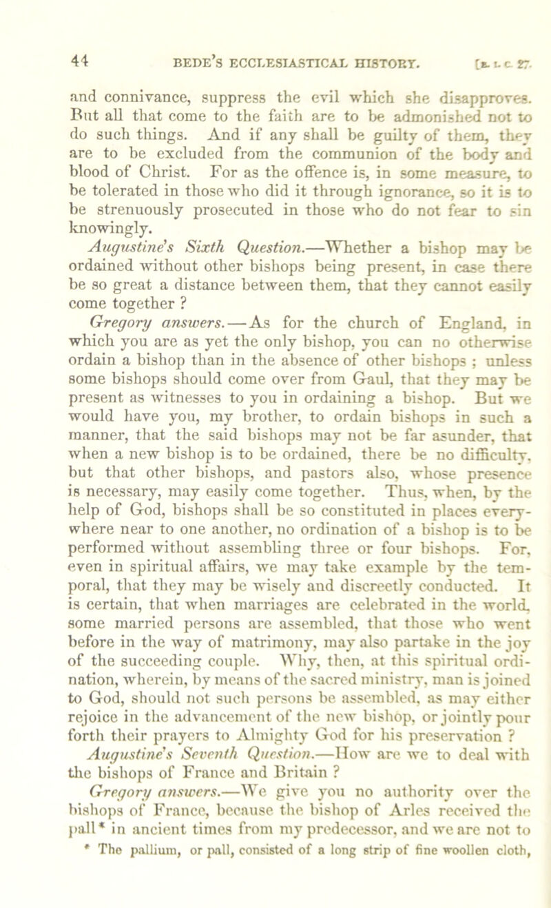 and connivance, suppress the evil which she disapproves. But all that come to the faith are to be admonish^ not to do such things. And if any shall be guilty of them, thev are to be excluded from the communion of the body and blood of Christ. For as the olfence is, in some measure, to he tolerated in those who did it through ignorance, so it is to be strenuously prosecuted in those who do not fear to sin knowingly. Augustine’s Sixth Question.—Whether a bishop may be ordained without other bishops being present, in case there be so great a distance between them, that they cannot easily come together ? Gregory answers. — As for the church of England, in which you are as yet the only bishop, you can no otherwise ordain a bishop than in the absence of other bishops ; unless some bisho25s should come over from Gaul, that they may be present as Avitnesses to you in ordaining a bishop. But we would have you, my brotlier, to ordain bishops in such a manner, that the said bishops may not be far asunder, that when a new bishop is to be ordained, there be no difficulty, but that other bishops, and pastors also, whose presence is necessary, may easily come together. Thus, when, by the help of God, bishops shall be so constituted in places every- where near to one another, no ordination of a bishop is to be performed Avithout assembling three or four bishops. For, even in spiritual affairs, Ave may take example by the tem- poral, that they may be AA-isely and discreetly conducted. It is certain, that when marriages are celebrated in the world, some married persons are assembled, that those who went before in the Avay of matrimony, may also partake in the joy of the succeeding couple. Why, then, at this spiritual ordi- nation, Avherein, by means of the sacred ministry, man is joined to God, should not such persons be assembled, as may either rejoice in the advancement of the neAV bishop, or jointly pour forth their prayers to Almighty God for his preservation ? Augustine's Seventh Quc.stion.—IIoav are Ave to de.al \Anth tlie bishops of France and Britain ? Gregory answers.—We giA'e you no authority over the bishops of France, because the bishop of Arles received the pall* in ancient times from my predecessor, and we are not to * The p<Allium, or pall, consisted of a long strip of fine woollen cloth,