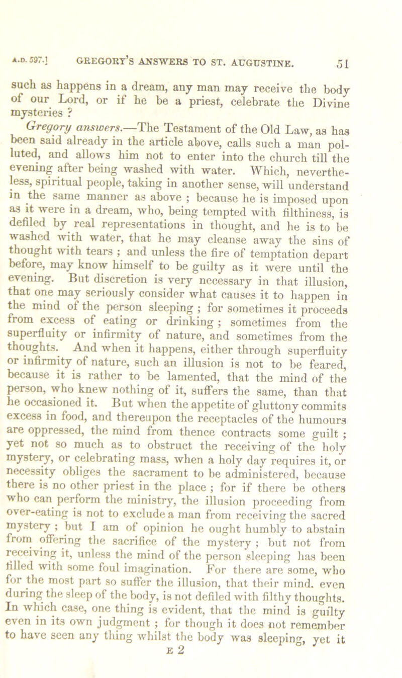 such as happens in a dream, any man may receive the body of our Lord, or if he be a priest, celebrate the Divine mysteries ? Gregory answers.—Testament of the Old Law, as has been said already in the article above, calls such a man pol- luted, and allows him not to enter into the church till the evening after being washed with water. Which, neverthe- less, spiritual people, taking in another sense, will understand m the same manner as above ; because he is imposed upon as it were in a dream, who, being tempted with filthiness, is defiled by real representations in thought, and he is to be washed with water, that he may cleanse away the sins of thought ivuth tears ; and unless the fire of temptation depart before, may know himself to be guilty as it were until the evening. But discretion is very necessary in that illusion, that one may seriously consider what causes it to happen in the mind of the person sleeping ; for sometimes it proceeds from excess of eating or drinking ; sometimes from the superfluity or infirmity of nature, and sometimes from the thoughts. And when it happens, either through superfluity or infirmity of nature, such an illusion is not to be feared, because it is rather to be lamented, that the mind of the person, who knew nothing of it, sufiTers the same, than that he occasioned it. But when the appetite of gluttony commits excess in food, and thereupon the receptacles of the humours are oppressed, the mind from thence contracts some guilt ; yet not so much as to ob.struct the receiving of the holy myste^, or celebrating mass, when a holy day requires it, or necessity obliges the sacrament to be administered, because there is no other priest in the place ; for if there be others who can perform the ministry, the illusion proceeding from over-eating is not to exclude a man from receiving tlie sacred mystery ; but I am of opinion he ought humbly to abstain from offering the sacrifice of the mystery ; l)ut not from receiving it, unless the mind of the person sleeping has been filled with some foul imagination. For there are some, wlio for the most part so suffer the illusion, that their mind, even during the sleep of the body, is not defiled with filthy thoughts. In which case, one thing is evident, that the mind is guilty even in its own judgment ; for though it does not remember to have seen any tiling whilst the body was sleeping, yet it e 2