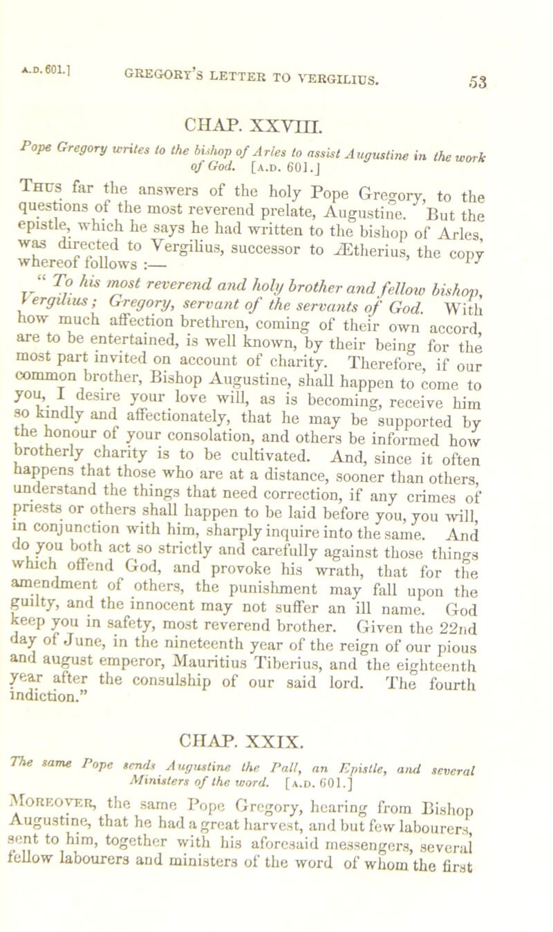 Gregory’s letter to vergilius. 53 CHAP, xxvin. Pope Gregory icHtes to the bhhop of Arles to assist Augustine m the work oj God. [.4.D. 60].J Thus far the answers of the holy Pope Gregory, to the questtons of the most reverend prelate, Augustine. But the epistle, which he says he had written to the bishop of Arles w^ directed to Vergihu.s, successor to iEtherius, the copy whereof follows :— ’ i / “ To his most reverend and holy brother and felloiv bishop, yergilms; G-regory, servant of the servants of God With how much affection brethi-en, coming of their own accord are to be entertained, is well known, by their being for the most part invited on account of charity. Therefore if our common brother. Bishop Augustine, shaU happen to come to “^sire your love will, as is becoming, receive him so kindly and affectionately, that he may be supported by the honour of your consolation, and others be informed how brotherly chanty is to be cultivated. And, since it often happens that those who are at a distance, sooner than others understand the things that need correction, if any crimes of pnests or others shaU happen to be laid before you, you will in conjunction with him, sharply inquire into the same. And do you both act so strictly and carefully again.st those things which offend God, and provoke his wrath, that for the amendment of others, the punishment may fall upon the pilty, and the innocent may not suffer an ill name. God keep you in safety, most reverend brother. Given the 22nd day of June, in the nineteenth year of the reign of our pious and august emperor, Mauritius Tiberius, and the eighteenth year after the consulship of our said lord. The fourth indiction.” CHAP. XXIX. The same Pope sends Augustine the Pall, an Epistle, and several Ministers of the word. [a.d. 601.] Moreover, the same Pope Gregory, hearing from Bishop Augustine, that he had a great harvest, and but few labourers sent to him, together with his aforesaid messengers, several fellow labourers and ministers of the word of whom the first