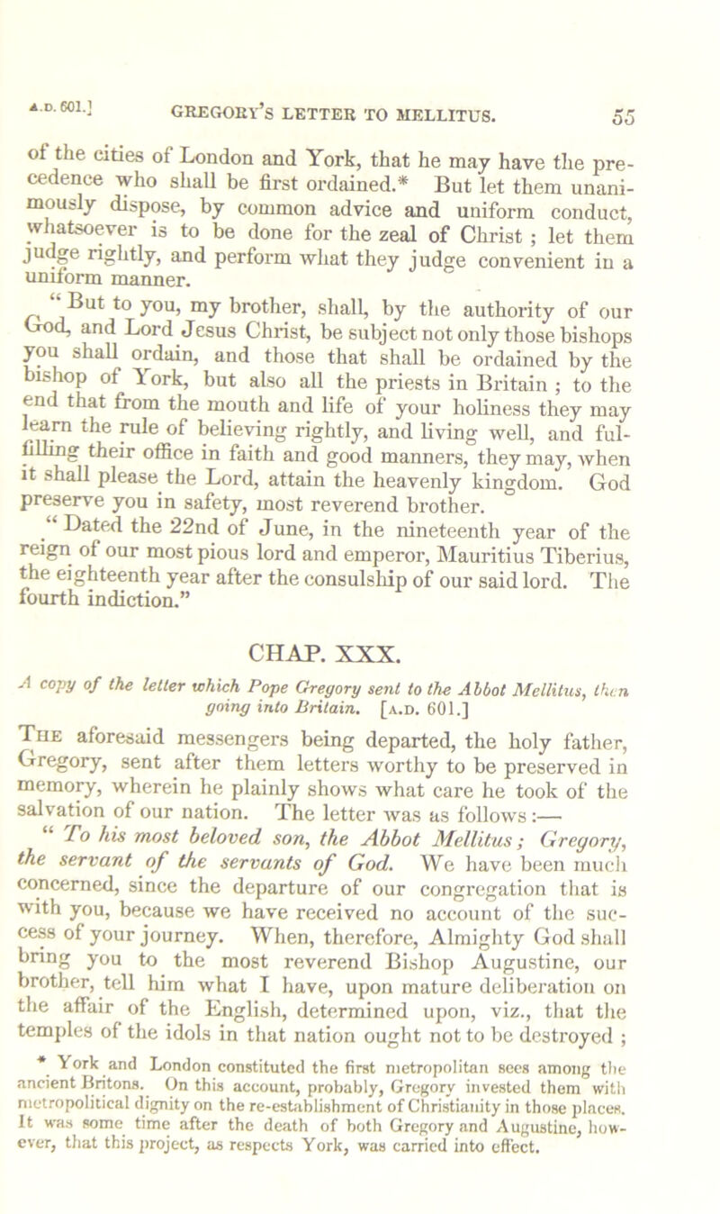 of the cities of London and York, that he may have the pre- cedence who shall be first ordained.* But let them unani- mously dispose, by common advice and uniform conduct, whatsoever is to be done for the zeal of Christ ; let them judge rightly, and perform what they judge conYenient in a uniform manner. But to you, my brother, shall, by the authority of our Cod, and Lord Jesus Christ, be subject not only those bishops you shall ordain, and those that shall be ordained by the bishop of York, but also all the priests in Britain ; to the end that from the mouth and life of your holiness they may earn the rale of believing rightly, and living well, and ful- filling their office in faith and good manners, they may, when It shall please the Lord, attain the heavenly kingdom. God preserve you in safety, most reverend brother. Dated the 22nd of June, in the nineteenth year of the reign of our most pious lord and emperor, Mauritius Tiberius, the eighteenth year after the consulship of our said lord. The fourth indiction.” CHAP. XXX. -•1 copy of the letter which Pope Gregory sent to the Abbot Mellitus, then going into Britain, [a.d. 601.] Tue aforesaid messengers being departed, the holy father, Gregory, sent after them letters worthy to be preserved in memory, wherein he plainly shows what care he took of the salvation of our nation. The letter was as follows:— “ To his most beloved son, the Abbot Mellitus; Ciregory, the servant of the servants of God. We have been much concerned, since the departure of our congregation that is with you, beeause we have received no account of the suc- cess of your journey. When, therefore. Almighty God shall bnng you to the most reverend Bishop Augustine, our brother, tell him what I have, upon mature deliberation on the affair of the English, determined upon, viz., that the tem])les of the idols in that nation ought not to be destroyed ; * York and London constituted the first metropolitan sees among the ancient Britons. On this account, probably, Gregory invested them witli nictropolitical dignity on the re-esUiblishment of Christianity in those places. It was some time after the death of both Gregory and Augustine, liow- cver, that this project, as respects York, was carried into effect.
