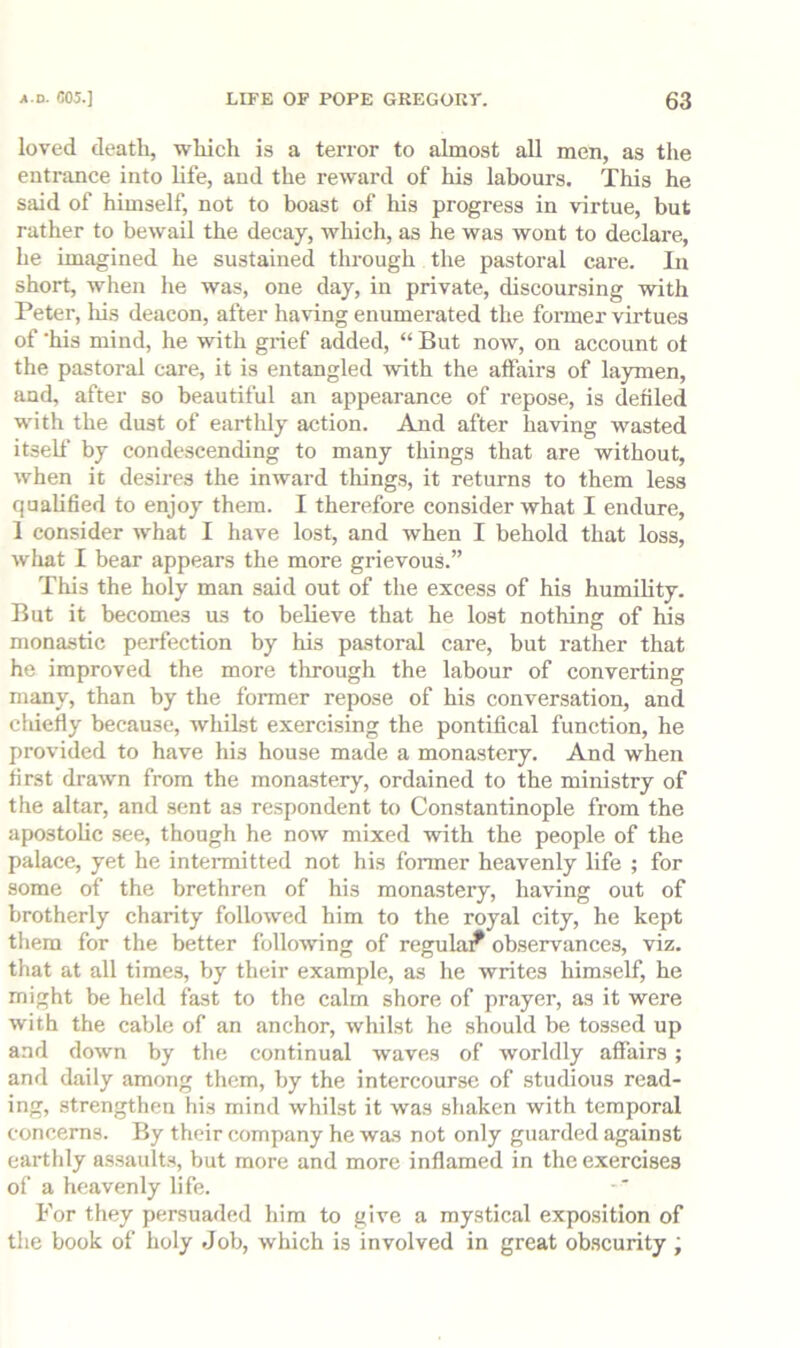 loved death, which is a terror to almost all men, as the entrance into Ufe, and the reward of his labours. This he said of himself, not to boast of his progress in virtue, but rather to bewail the decay, which, as he was wont to declare, he imagined he sustained through the pastoral care. la short, when lie was, one day, in private, discoursing with Peter, liis deacon, after having enumerated the former virtues of ’his mind, he with grief added, “ But now, on account ot the pastoral care, it is entangled with the affairs of laymen, and, after so beautiful an appearance of repose, is denied with the dust of earthly action. And after having wasted itself by condescending to many things that are without, when it desires the inward things, it returns to them less qualided to enjoy them. I therefore consider what I endure, 1 consider what I have lost, and when I behold that loss, what I bear appears the more grievous.” This the holy man said out of the excess of his humility. But it becomes us to believe that he lost nothing of his monastic perfection by his pastoral care, but rather that he improved the more through the labour of converting many, than by the former repose of his conversation, and chiefly because, whilst exercising the pontifical function, he provided to have his house made a monastery. And when first drawn from the monastery, ordained to the ministry of the altar, and sent as respondent to Constantinople from the apostolic see, though he now mixed with the people of the palace, yet he intermitted not his former heavenly life ; for some of the brethren of his monastery, having out of brotherly charity followed him to the royal city, he kept them for the better following of regula^ observances, viz. that at all times, by their example, as he writes himself, he might be held fast to the calm shore of prayer, as it were with the cable of an anchor, whilst he should be tossed up and down by the continual waves of worldly affairs; and daily among them, by the intercourse of studious read- ing, .strengthen his mind whilst it was shaken with temporal concerns. By their company he was not only guarded against earthly assault.s, but more and more inflamed in the exercises of a heavenly life. For they persuaded him to give a mystical exposition of the book of holy Job, which is involved in great obscurity ;