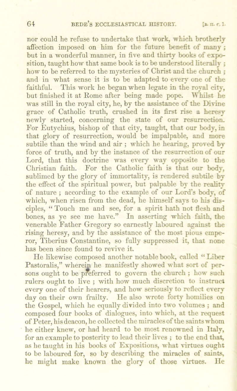 G4 Bede’s ECCLESIASTICAL HISTOET. lE.n.r.1. nor could he refuse to undertake that work, which brotherly affection imposed on him for the future benefit of many ; but in a wonderful manner, in five and thirty books of expo- sition, taught how that same book is to be understood literally ; how to be referred to the mysteries of Christ and the church ; and in what sense it is to be adapted to every' one of the faithful. This work he began when legate in the royal city, but finished it at Eome after being made pope. WTiilst he was still in the royal city, he, by the assistance of the Divine grace of Catholic truth, crushed in its first rise a heresy newly started, concerning the state of our resurrection. For Eutychius, bishop of that city, taught, that our body, in that glory of resurrection, would be impalpable, and more subtile than the wind and air ; which he hearing, proved by force of truth, and by the instance of the resurrection of our Lord, that this doctrine was every w'ay opposite to the Ciiristian faith. For the Catholic faith is that our body, sublimed by the glory of immortahty, is rendered subtile by the effect of the spiritual power, but palpable by the reality’ of nature ; according to the example of our Lord’s body, of which, when risen from the dead, he himself says to his dis- ciples, “ Touch me and see, for a spirit hath not flesh and bones, as ye see me have.” In asserting wliich faith, the venerable Father Gregory so earnestly laboured against the rising heresy, and by the assistance of the most pious empe- ror, Tiberius Constantine, so fully suppressed it, that none has been since found to revive it. He likewise composed another notable book, called “ Liber Pastoralis,” wherein he manifestly showed what sort of per- sons ought to be preferred to govern the church ; how such rulers ought to live ; with how much discretion to instruct every one of their hearers, and how seriously to reflect every’ day on their own frailty. He also wrote forty homilies on the Gospel, wliich he equally divided into two volumes ; and composed four books of dialogues, into which, at the request of Peter, hisdeacon, he collected the miraclesof the saintswhom he either knew, or had heard to be most renowned in Italy, for an example to posterity to lead their lives ; to the end that, as he taught in his books of Expositions, what \-irtues ought to be laboured for, so by describing the miracles of saints, he might make known the glory of those virtues. He