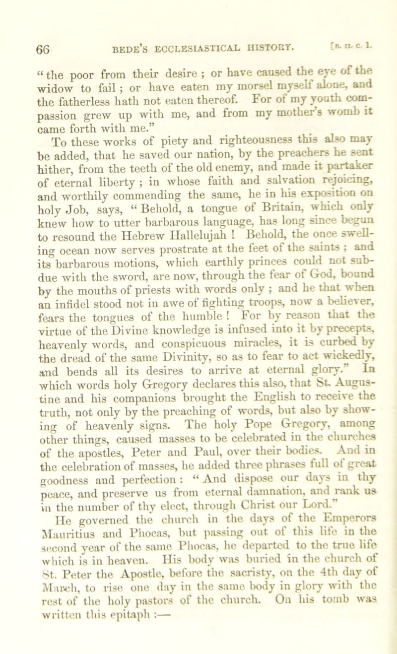 “ the poor from their desire ; or have caused the eye of the widow to fail; or have eaten my morsel myself alone, and the fatherless hath not eaten thereof. For of my vouth com- passion grew up with me, and from my mother’s womb it came forth with me.” To these works of piety and righteousness this also may be added, that he saved our nation, by the preachers he sent hither, from the teeth of the old enemy, and made it partaker of eternal liberty in whose faith and salvation rejoicing, and worthily commending the same, he in his exposition on holy Job, says, “ Behold, a tongue of Britain, which only knew how to utter barbarous language, has long since begun to resound the Hebrew Hallelujah ! Behold, the once swell- ing ocean now serves prostrate at the feet of the saints ; and itsbarbarous motions, which earthly princes could not sub- due -vvith the sword, are now, through the fear of God, bound by the mouths of priests with words only ; and he that when an infidel stood not in awe of fighting troops, now a believer, fears the tongues of the humble ! For by re^on that the virtue of the Diviue knowledge is infused into it by precepts, heavenly words, and conspicuous miracles, it is curbed by the dread of the same Divinity, so as to fear to act wickedly, and bends all its desires to arrive at eternal glory.” In which words holy Gregory declares this also, that St- Augus- tine and his companions brought the English to receive the truth, not only by the preaching of words, but also by show- ing of heavenly signs. The holy Pope Gregory, among other things, caused masses to be celebrated in the churches of the apostles, Peter and Paul, over their bodies. And in the celebration of masses, he added three phrases full ot great goodness and perfection ; “ And dispose our days in thy peace, and preserve us from eternal damnatioTi, and rank us in the number of thy elect, through Christ our Lord. He governed the chvirch in the days of the Emperors JIauritius and Phocas, but pa.ssing out of this life in the second year of the same Phocivs, he departed to the true life which is in heaven. His body w:us Inn-ied in the church of >tt. Peter the Apostle, before the sacristy, on the 4th day of March, to rise one day in the same lx)dy in glory with the rest of the holy pivstors of the church. On his tomb was written this epitaph ;—