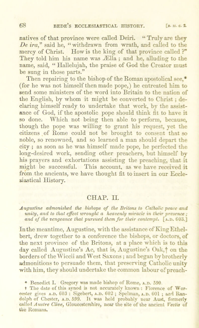natives of that province were called Deiri. “ Truly are they De ira,” said he, “ withdrawn from wrath, and called to the mercy of Christ. How is the king of that province called r” They told him his name was -SiUa ; and he, alluding to the name, said, “ Hallelujah, the praise of God the Creator must be sung in those parts.” Then repairing to the bishop of the Roman apostolical see,* (for he was not himself then made pope,) he entreated him to send some ministers of the word into Britain to the nation of the English, by whom it might be converted to Christ ; de- claring himself ready to undertake that work, by the assist- ance of God, if the apostolic pope should think fit to have it so done. Which not being then able to perform, because, though the pope was willing to grant his request, yet the citizens of Rome could not be brought to consent that so noble, so renowned, and so learned a man should depart the city ; as soon as he was himself made pope, he perfected the long-desired work, sending other preachers, but himself by his prayers and exhortations assisting the preaching, that it might be successful. This account, as we have received it from the ancients, we have thought fit to insert in our Eccle- siastical History. CHAP. n. A ugustine admonished the bishops of the Britons to Catholic peace and unity, and to that effect wrought a heaivnly miracle tn their presence; and of the vengeance that pursued them for their contempt, [a.d. 603.] In the meantime, Augustine, with the assistance of King Ethel- bert, drew together to a conference the bishops, or doctors, of the next province of the Britons, at a place which is to this day called Augustine’s Ac, that is, Augustine’s Oak,| on the borders of the AV'iccii and West Saxons ; and began by brotherly admonitions to persuade them, that preserving Catholic unity with him, they should undertake the common labour of preach- * Henedicl I. Gregory w-as made bishop of Rome, a.d. 590. t Tlie date of this synod is not accurately known : Florence of Wor- cester gives A.n. 603 : Sigebert, a.d. 60'2 ; Spelman, a.d. 601 ; and Ran- dolph of Chester, a.d. 59^ It was held probably near Aust, formerly called Austre Clive, Gloucestershire, near the site of the ancient rcctis of the Romans.