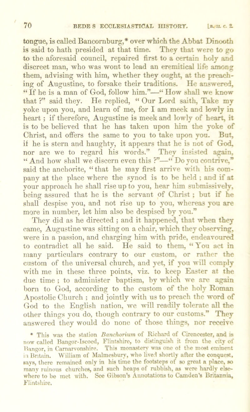 tongue, is called Bancoraburg,* over which the Abbat Dinooth is said to hath presided at that time. They that were to go to the aforesaid council, repaired first to a certain holy and discreet man, who was wont to lead an eremitical life among them, advising with him, whether they ought, at the preach- ing of Augustine, to forsake their traditions. He answered, “ If he is a man of God, follow him.”—“ How shall we know that ?” said they. He replied, “ Our Lord saith, Take my yoke upon you, and learn of me, for I am meek and lowly in heart; if therefore, Augustine is meek and lowly of heart, it is to be believed that he has taken upon him the yoke of Christ, and offers the same to you to take upon you. But, if he is stern and haughty, it appears that he is not of God, nor are we to regard his words.” They insisted again. “ And how shall we discern even this ?”—“ Do you contrive,” said the anchorite, “that he may first arrive with his com- pany at the place where the synod is to be hold ; and if at your approach he shall rise up to you, hear him submissively, being assured that he is the servant of Christ ; but if he shall despise you, and not rise up to you, whereas you are more in number, let him also be despised by you.” They did as he directed ; and it happened, that when they came, Augustine was sitting on a chair, which they observing, were in a passion, and charging him wth pride, endeavoured to contradict all he said. He said to them, “You act in many particulars contrary to our custom, or rather the custom of tlie universal church, and yet, if you will comply with me in these three points, viz. to keep Easter at the due time ; to administer baptism, by which we .are again born to God, according to the custom of the holy Roman Apostolic Cliurch ; and jointly with us to preach the word of Cod to the English nation, we will readily tolerate, all the other things you do, though contrary to our customs.” They answered they would do none of those things, nor receive * Tliis was the station Banchorium of Richard of Cirencester, and is now called Bangor-Iscoed, Flintshire, to distinguish it from the city of Hangor, in Carnarvonshire. This monastery was one of the most eminent 1.1 Britain. William of Malmesbury, who live.t shortly after the conquest, says, there remained only in his time the footsteps of so great a place, so many ruinous churches, and such heaps of rubbish, as were hardly else- where to bo met with. See Gibson’s .\nnotations to Camden's Britannia, Flintshire,