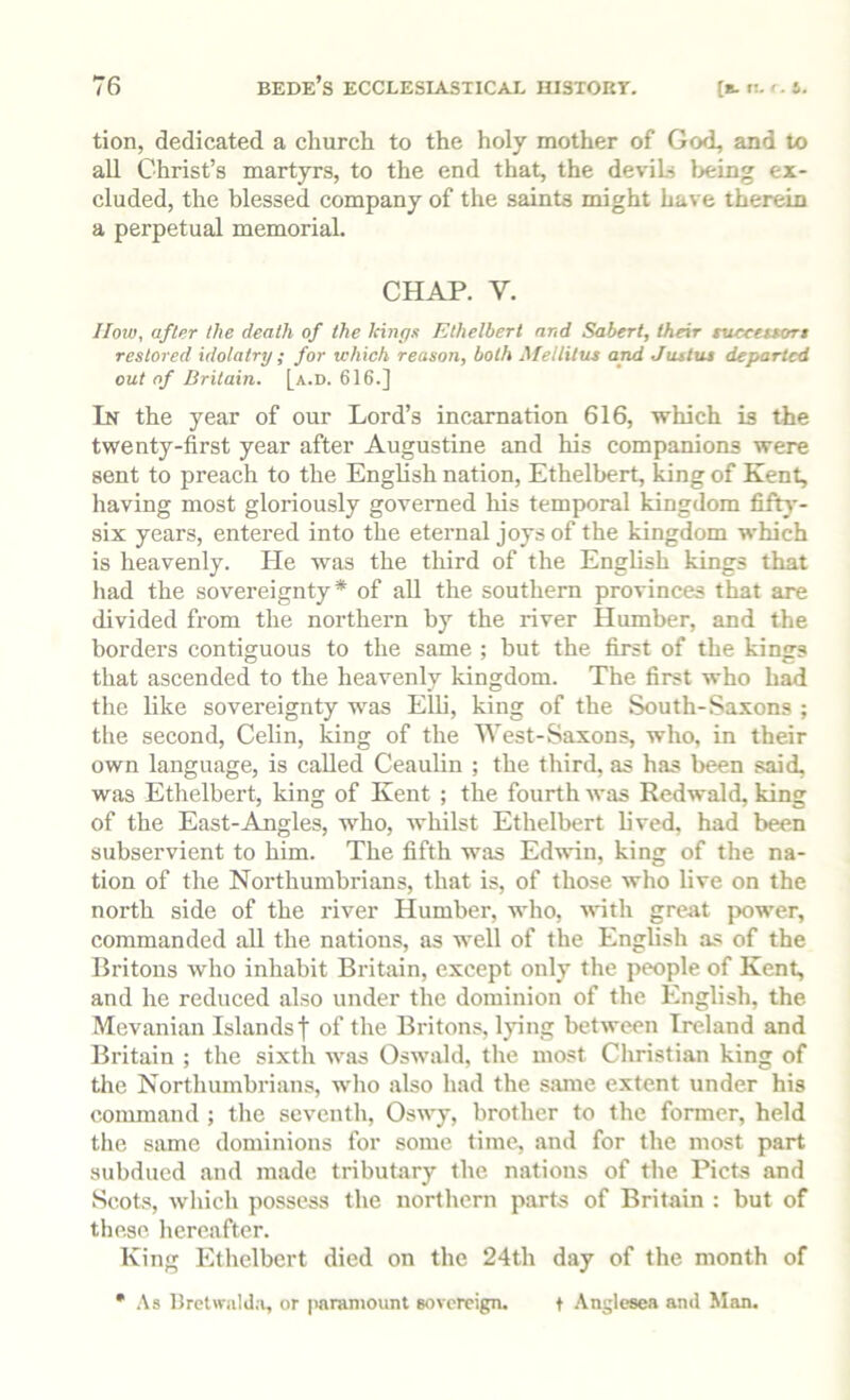 tion, dedicated a church to the holy mother of God, and to all Christ’s martyrs, to the end that, the deviLj l>eing ex- cluded, the blessed company of the saints might have therein a perpetual memorial. CHAP. V. IIow, after the death of the kings Ethelbert and Sabert, their ntceeuort restored idolatry ; for which reason, both Mellilus and Justus departed out of Britain, [a.d. 616.] In the year of our Lord’s incarnation 616, which is the twenty-first year after Augustine and his companions were sent to preach to the English nation, Ethelbert, king of Kent, having most gloriously governed his temporal kingdom fifty- six years, entered into the eternal joys of the kingdom which is heavenly. He was the third of the English kings that had the sovereignty* of all the southern provinces that are divided from the northern by the river Humber, and the borders contiguous to the same ; but the first of the kings that ascended to the heavenly kingdom. The first who had the like sovereignty was Elli, king of the South-Saxons ; the second, Celin, king of the West-Saxons, who, in their own language, is called Ceaulin ; the third, as has been said, was Ethelbert, king of Kent ; the fourth was Redwald, king of the East-Angles, who, whilst Ethelbert lived, had been subservient to him. The fifth was Edwin, king of the na- tion of the Northumbi'ians, that is, of those who live on the north side of the idver Humber, who, wth great power, commanded all the nations, as well of the English as of the Britons who inhabit Britain, except only the people of Kent, and he reduced also under the dominion of the English, the Mevanian Islandsf of the Britons, lying between Ireland and Britain ; the sixth was Oswald, the most Christian king of the Northumbrians, who also had the same extent under his command ; the seventh, Oswy, brother to the former, held the same dominions for some time, and for the most part subdued and made tributary the nations of the Piets and Scots, which possess the northern parts of Britain : but of these hereafter. King Ethelbert died on the 24th day of the month of • .\s Drctwjild.i, or paramount sovereign. t Anglesea and Man.
