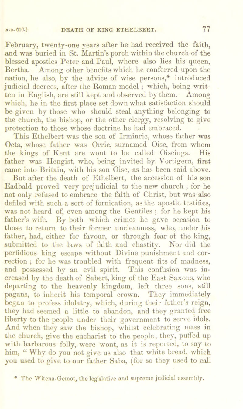 February, twenty-one years after he had received the faith, and was buried in St. Martin’s porch within the church of the blessed apostles Peter and Paul, where also lies his queen, Bertha. Among other benefits which he conferred upon the nation, he also, by the advice of wise person.s,* introduced judicial decrees, after the Roman model ; which, being writ- ten in English, are still kept and observed by them. Among which, he in the first place set down what satisfaction should be given by those who should steal anything belonging to the church, the bishop, or the other clergy, resolving to give protection to those whose doctrine he had embraced. This Ethelbert was the son of Irminric, whose father was Octa, whose father was Orric, surnamed Oise, from whom the kings of Kent are wont to be called Oiscings. His father was Hengist, who, being invited by Vortigern, first came into Britain, Avith his son Oise, as has been said above. But after the death of Ethelbert, the accession of his son Eadbald proved very prejudicial to the new church ; for he not only refused to embrace the faith of Christ, but was also defiled with such a sort of fornication, as the apostle testifies, was not heard of, even among the Gentiles ; for he kept his father’s wife. By both which crimes he gave occasion to those to return to their former uncleanness, who, under his father, had, either for favour, or through fear of the king, submitted to the laws of faith and chastity. Nor did the perfidious king escape without Divine punishment and cor- rection ; for he was troubled with frequent fits of madness, and possessed by an evil spirit. This confusion was in- creased by the death of Sabert, king of the East Saxorrs, who departing to the lieavenly kingdom, left three sons, still pagans, to inherit his temporal crown. They immediately began to profess idolatry, which, during their father’s reign, they had seemed a little to abandon, and they granted free liberty to the people under their government to serve idols. And when they saw the bishop, whilst celebrating mass in the church, give the eucharist to the peojilc, they, j)ufi'ed up with barbarous folly, were wont, as it is reported, to say to him, “ Why do you not give us also that white bread, which you used to give to our father Saba, (for so they used to call The Witena-Gemot, the legislative and supreme judicial assembly.