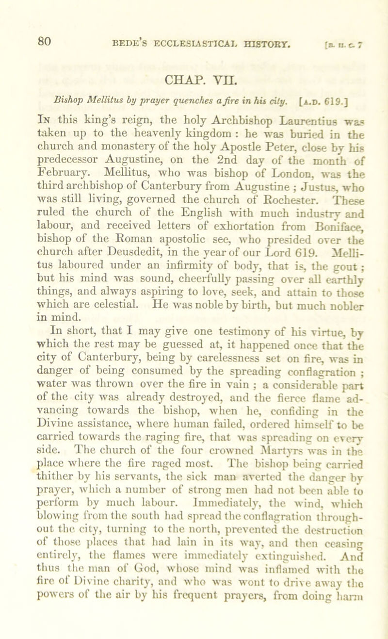 (». II. c. 7 CHAP. vn. Bishop Mellitus by prayer quenches a fire in hit cily. [a.d. 619.] In this king’s reign, the holy Archbishop Laurentius 'wa.® taken up to the heavenly kingdom : he was buried in the church and monastery of the holy Apostle Peter, close by his predecessor Augustine, on the 2nd day of the month of February. Mellitus, who was bishop of London, was the third archbishop of Canterbury from Augustine ; Justus, who was still living, governed the church of Eochester. These ruled the church of the English with much industry and labour, and received letters of exhortation from Boniface, bishop of the Eoman apostolic see, who presided over the church after Deusdedit, in the year of our Lord 619. Melli- tus laboured under an infirmity of body, that is, the gout; but his mind was sound, cheerfully passing over all earthly things, and always a.spiring to love, seek, and attain to those which are celestial. He was noble by birth, but much nobler in mind. In short, that I may give one testimony of his virtue, by which the rest may be guessed at, it happened once that the city of Canterbury, being by carelessness set on fire, was in danger of being consumed by the spreading conflagration ; water was thrown over the fire in vain ; a considerable part of the city Avas already destroyed, and the fierce flame ad- vancing tOAvards the bishop, Avhen he, confiding in the Divine assistance, Avhere human failed, ordered himself to be carried toAvards the raging fire, that Avas spreading on every side. The church of the four croAvned Mart}’rs aa'us in the place where the fire raged most. The bishop being carried thither by his servants, the sick man averted the dancer by prayer, Avhich a number of strong men had not l>een able to perform by much labour. Immediately, the wind, which bloAving from the south had .spread the conflagration through- out the city, turning to the north, prevented the de.«truction of those {)laces that had lain in its Avay, and then ceasing entirely, the flames Avere immediately extinguished. And thus the man of God, Avhose mind Avas inflamed AA’ith the fire of Divine charity, and Avho w.as wont to drive away the poAvers of the air by his frequent prayers, from doing hanu