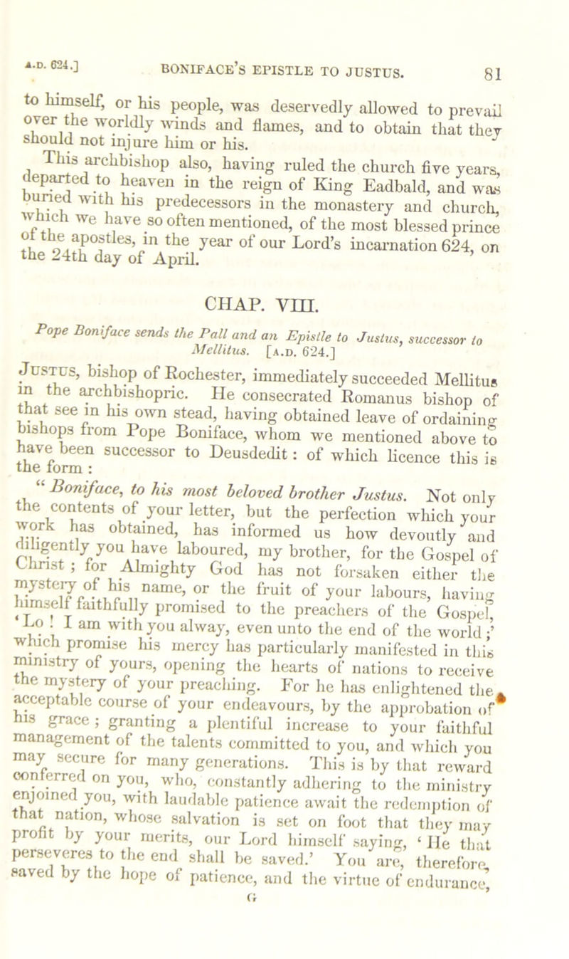 Boniface’s epistle to Justus. 81 to himself, or his people, was de.servedly allowed to prevail over the worldly wnds and flames, and to obtain that they should not injui-e him or his. This archbishop also, having ruled the church five years, departed to heaven in the reign of King Eadbald, and was Duned with his predecessors in the monastery and churcli. Which we have so often mentioned, of the most blessed prince hicai-nation624, on the 24th day of April. CHAP. vm. Boniface sends the Pall and an Epistle to Justus, successor to Mellilus. [a.d. 624.J Justus, bishop of Rochester, immediately succeeded Mellitus in the archbishopric. He consecrated Romanus bishop of that see m Ins own stead, having obtained leave of ordaining bishops from Pope Boniface, whom we mentioned above to thTfom“ successor to Deusdedit: of which licence this is Boniface, to his most beloved brother Justus. Not only the contents of your letter, but the perfection wliich your work has obtained, has informed us how devoutly and dihgently you have kbou^^^^ my brother, for the Go^^el of Christ ; for Almighty God has not forsaken either tlie mysteiy of his name, or the fruit of your labours, having himself faithfully promised to the preachers of the Gospel Co . I am with you alway, even unto the end of the world which promise his mercy has particularly manifested in this ministry of yours, opening the hearts of nations to receive the mystery of your preaching. For he has enlightened the. acceptable course of your endeavours, by the approbation of* IS grace; granting a plentiful increase to your faithful management of the talents eoinmitted to you, and which you may secure for many generations. This is by that reward oonterred on you, who, constantly adhering to the ministrv enjoined you, with laudable patience await the redeinjition of that nation, whose salvation is set on foot that they may pro )y your ruerits, our Lord himself* .sayinfr, ‘ He that perseveres to the end shall be saved.’ You an*, therefore saved by the hope of patience, and the virtue of endurance,