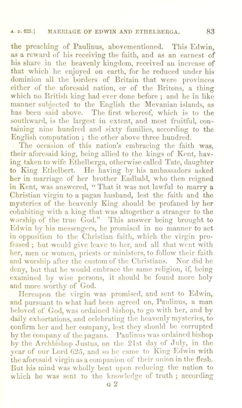 the preaching of Paulinus, abovementioned. This Edwin, as a reward of his receiving the faith, and as an earnest of his share in the heavenly kingdom, received an increase of that which he enjoyed on earth, for he reduced under his dominion all the borders of Britain that were provinces either of the aforesaid nation, or of the Britons, a thing which no British king had ever done before ; and he in like manner subjected to the English the Mevanian islands, as has been said above. The first whereof, which is to the southward, is the largest in extent, and most fruitful, con- taining nine hundred and sixty families, according to the English computation ; the other above three hundred. The occasion of this nation’s embracing the faith was, their aforesaid king, being allied to the kings of Kent, hav- ing taken to wife Ethelberga, otherwise called Tate, daughter to King Ethelbert. He having by his ambassadors asked her in marriage of her brother Eadbald, who then reigned in Kent, was answered, “ That it was not lawful to marry a Christian virgin to a pagan husband, lest the faith and the mysteries of the heavenly King should be pi’ofaned by her cohabiting with a king that was altogether a stranger to the worship of the true God.” This answer being brought to Edwin by his messeng(‘rs, he promised in no manner to act in opposition to the Christian faith, which the virgin pro- fe.ssed ; but would give leave to her, and all that went with her, men or women, priests or ministers, to follow their faith and worshi{) after the custom of the Christians. Nor did he deny, but that he would embrace the same religion, if, being examined by wise persons, it should be found more holy and more worthy of God. Hereupon the virgin was promised, and sent to Edwin, and pursuant to what had been agreed on, Paulinus, a man beloved of God, was ordained bishop, to go with her, and by daily exhortations, and celebrating the heavenly mysteries, to confirm her and her company, lest they should be corrupted by the company of the pagans. I’auliiiiis was ordained bishoj) by the Archbishop Justu.s, on the 21st day of July, in the year of our Lord 62.5, and so he came to King Edwin with the aforesaid virgin as a comj)anion of their union in the flesh. But his mind was wholly bent u[)on reducing the nation to which he was sent to the knowledge of truth ; according G 2
