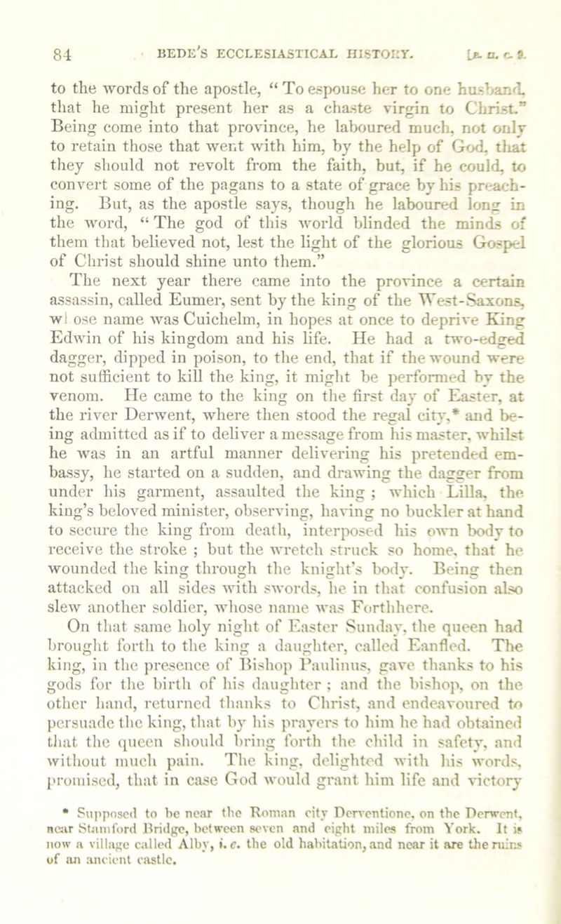 to the words of the apostle, “ To espouse her to one husband, that he might present her as a chaste virgin to Christ” Being come into that province, he laboured much, not onlj to retain those that went with him, by the help of God, tliat they should not revolt from the faith, but, if he could, to convert some of the pagans to a state of grace by his preach- ing. But, as the apostle says, though he laboured long in the word, “ The god of this world blinded the minds of them that believed not, lest the light of the glorious Gospel of Christ should shine unto them.” The next year there came into the province a certain assassin, called Eumer, sent by the king of the West-*Saxons, wl ose name was Cuichelm, in hopes at once to deprive King Edwin of his kingdom and his hfe. He had a two-edged dagger, dipped in poison, to the end, that if the wound were not sufficient to kill the king, it might be performed by the venom. He came to the king on tlie first day of Easter, at the river Derwent, where then stood the regal city,* and be- ing admitted as if to deliver a message from his master, whilst he was in an artful manner delivering his pretended em- bassy, he started on a sudden, and drawing the dagger from under his garment, assaulted the king ; which Lilia, the king’s beloved minister, observing, having no buckler at hand to secure the king from death, interjmsed his o^vn body to receive the stroke ; but the wretch struck so home, that he wounded the king through the knight’s body. Being then attacked on all sides with swords, he in that confusion ahso slew another soldier, whose name was Forthhcre. On that same holy night of E.aster Sunday, the queen had brouglit forth to the king a daughter, called E.anfled. The king, in the presence of Bishop Faulinus, gave thanks to his gods for tlie birth of his daugliter ; and the bishop, on the other liand, returned thanks to Christ, and endc,avonred to persuade tlie king, that by his prayers to him he had obtained tliat the queen should bring forth the child in safety, ami without much pain. The king, delighted with his words, I'romised, that in case God would grant him life and victory • Pu|>posc<l to be near the Roman city Dcirentione, on the Derwent, near Stamford Bridge, between seven and eight miles from York. It is now a village called Alby, i.c. the old habitation, and near it are the ruins of an ancient castle.