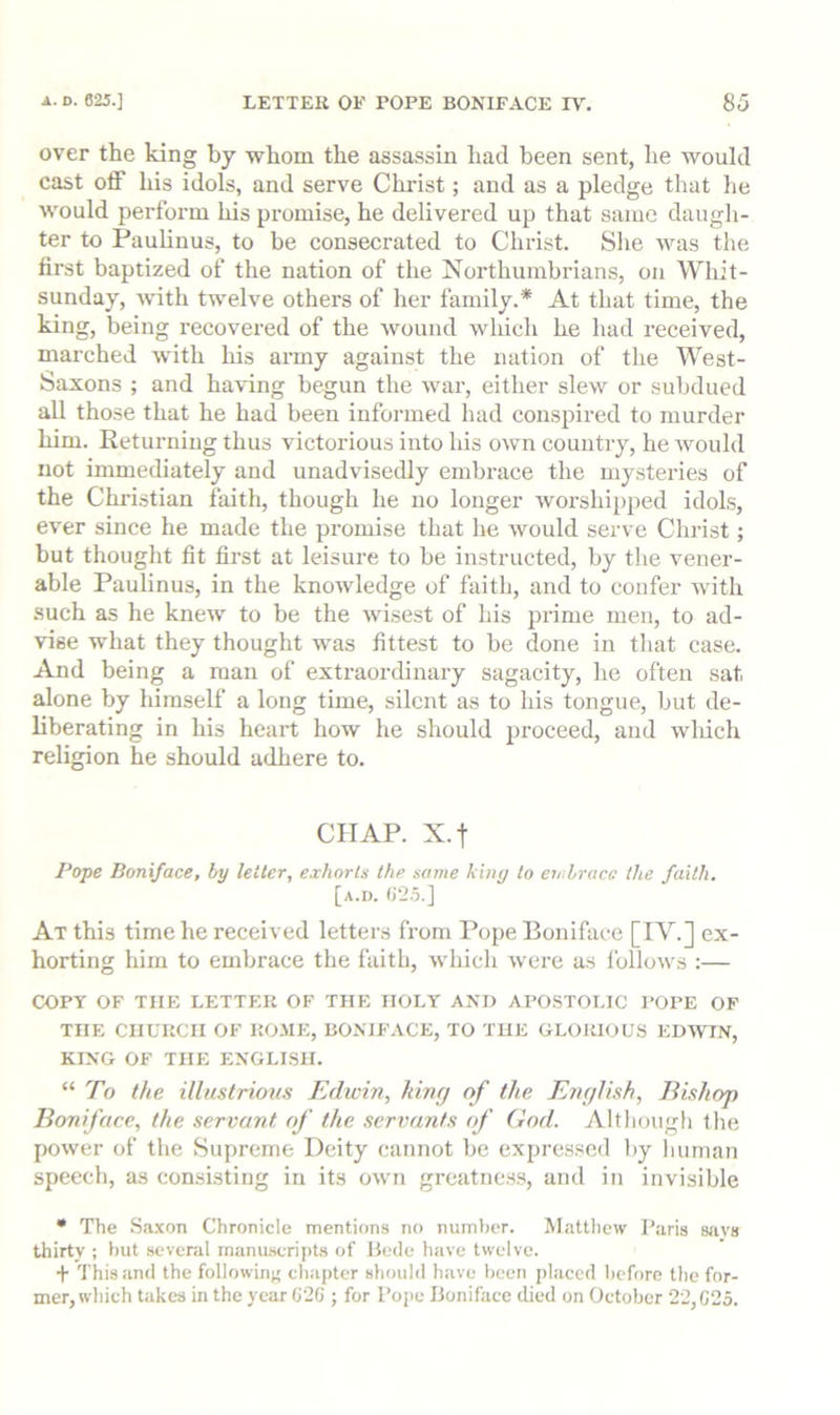 over the king by whom the assassin had been sent, he would cast off his idols, and serve Christ; and as a pledge that he would perform his promise, he delivered up that same daugh- ter to Paulinus, to be consecrated to Christ. Slie was the first baptized of the nation of the Northumbrians, on Whit- sunday, with twelve others of her family.* At that time, the king, being recovered of the wound which he had received, marched with his army against the nation of the West- Saxons ; and having begun the war, either slew or subdued all those that he had been informed had conspired to murder him. Returning thus victorious into his own country, he would not immediately and unadvisedly embrace the mysteries of the Christian faith, though he no longer worshi2)ped idols, ever since he made the promise that he ivould serve Christ; but thought fit first at leisure to be instructed, by the vener- able Paulinus, in the knowledge of faith, and to confer with such as he knew to be the wisest of his prime men, to ad- vise what they thought was fittest to be done in that case. And being a man of extraordinary sagacity, he often sat alone by himself a long time, silent as to his tongue, but de- liberating in his heart how he should proceed, aud wliich religion he should adhere to. CHAP. X.t Pope Boniface, by letter, exhorts the same kbiy to embrace the faith. [a.d. At this time he received letters from Pope Boniface [IV.] ex- horting him to embrace the faith, which were as Ibllows :— COPY OF THE LETTER OF THE HOLY AND APOSTOLIC POPE OF THE CHURCH OF KOJIE, BONIF.YCE, TO THE GLORIOUS EDWIN, KING OF THE ENGLISH. “ To the illustrious Edwin, king of the English, Eishop Boniface, the servant of the servants of God. Although the power of the Supreme Deity cannot be expressed by liuman speech, as consisting in its own greatness, and in invisible • The .Saxon Chronicle mentions no number. Mattliew Paris sfivs thirty ; hut several manusscripts of IJede have twelve. + This and the followinj; chapter should have been placed before the for- mer, which takes in the year G2G ; for Pope Boniface died on October 22,C25.