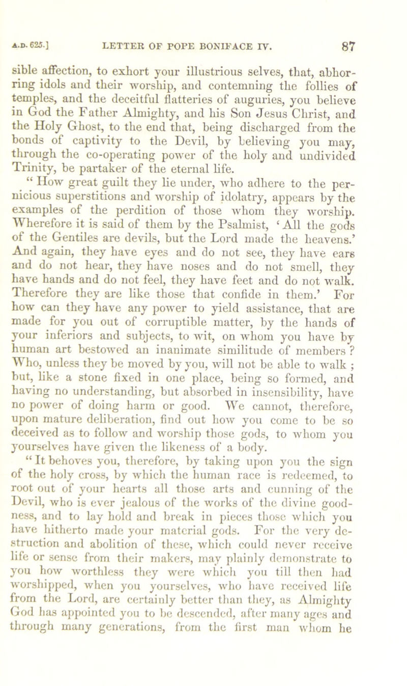 sible affection, to exhort your illustrious selves, that, abhor- ring idols and their worship, and contemning the follies of temples, and the deceitful flatteries of auguries, you believe in God the Father Almighty, and his Son Jesus Christ, and the Holy Ghost, to the end that, being discharged from the bonds of captivity to the Devil, by believing you may, through the co-operating power of the holy and undivided Trinity, be paidaker of the eternal life. “ How great guilt they lie under, who adhere to the per- nicious superstitions and worshiji of idolatry, appears by the examples of the perdition of those whom they worship. Wherefore it is said of them by the Psahnist, ‘ All the gods of the Gentiles are devils, but the Lord made the heavens.’ And again, they have eyes and do not see, they have ears and do not hear, they have noses and do not smell, they have hands and do not feel, they have feet and do not walk. Therefore they are like those that confide in them.’ For how can they have any power to yield assistance, that are made for you out of corruptible matter, by the hands of your inferiors and subjects, to wit, on whom you have by human art bestowed an inanimate similitude of members ? ho, unless they be moved by you, will not be able to walk ; but, like a stone fixed in one place, being so formed, and having no understanding, but absorbed in insensibility, have no power of doing harm or good. We cannot, therefore, upon mature deliberation, find out how you come to be so deceived as to follow and worship those gods, to whom you yourselves have given tlie likeness of a body. “ It behoves you, therefore, by taking upon you the sign of the holy cross, by which the human race is redeemed, to root out of your hearts all those arts and cunning of the Devil, who is ever jealous of the works of the divine good- ness, and to lay hold and break in pieces those wliicli you have hitherto made your material gods. For the very de- struction and abolition of these, which could never receive life or sense from their makers, may plainly demonstrate to you how worthless they were wliich you till then had worshipped, when you yourselves, who have received life from the Lord, are certainly better than they, as Almighty God has appointed you to be descended, after many ages and through many generations, from the first man wliom he