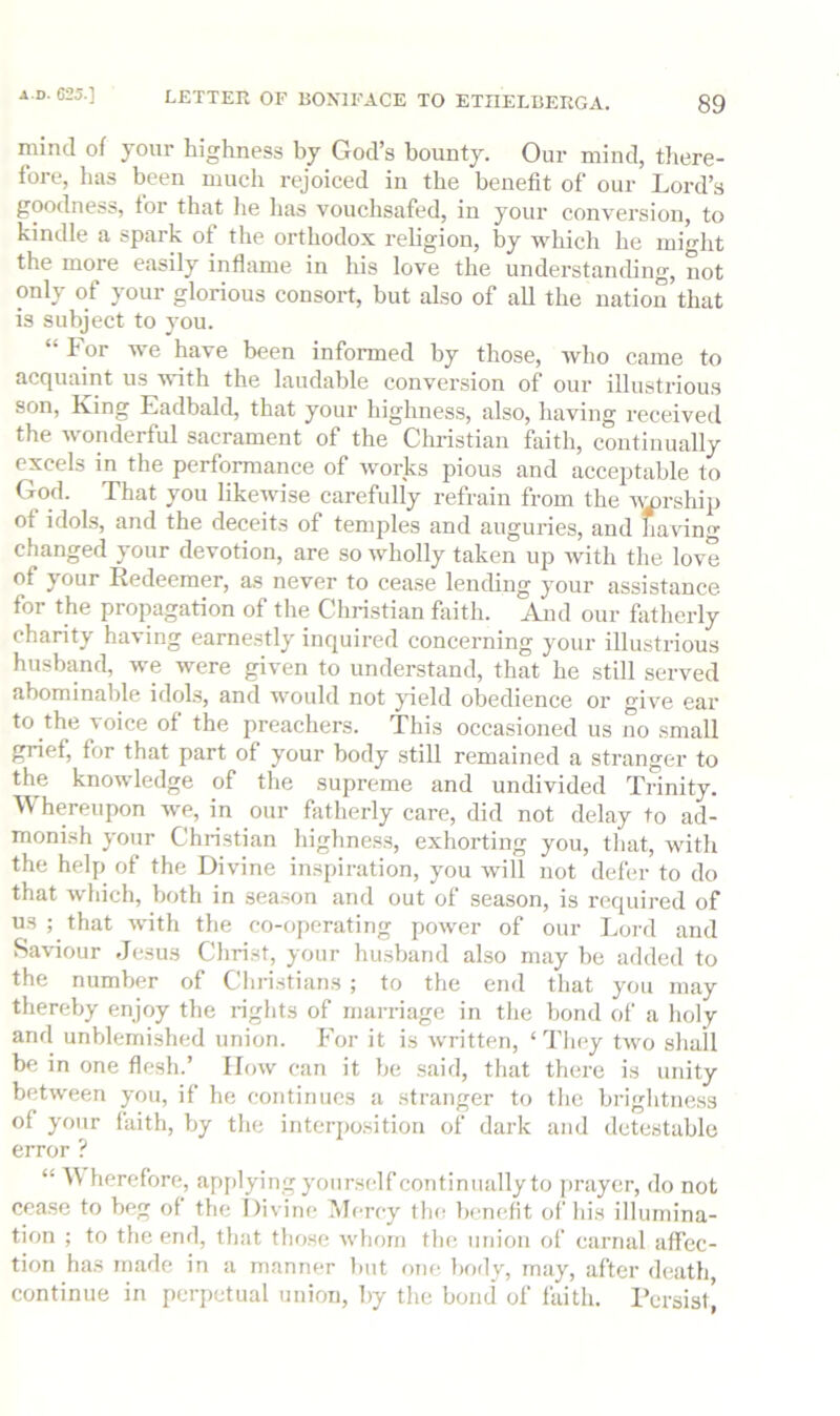 mind of your highness by God’s bounty. Our mind, tiiere- fore, has been much rejoiced in the benefit of our Lord’s goodness, tor that lie has vouchsafed, in your conversion, to kindle a spark of the orthodox religion, by which he might the more easily inflame in his love the understanding, not only of your glorious consort, but also of all the nation that is subject to you. “hor we have been informed by those, who came to acquaint us with the laudable conversion of our illustrious son, King Eadbald, that your highness, also, having received the wonderful sacrament of the Cliristian feith, continually excels in the performance of worjks pious and acceptable to God. That you likewise carefully refrain from the 'i^rship of idols, and the deceits of temples and auguries, and having changed your devotion, are so wholly taken up with the love of your Redeemer, as never to cease lending your assistance for the propagation of the Christian feith. And our fatherly charity having earnestly inquired concerning your illustrious husband, we were given to understand, that he still served abominable idols, and would not jdeld obedience or give ear to the voice of the preachers. This occasioned us no small gnef, for that part of your body still remained a stranger to the knowledge of the supreme and undivided Trinity. Whereupon we, in our fetherly care, did not delay to ad- monish your Christian highness, exhorting you, that, with the help of the Divine inspiration, you will not defer to do that which, both in sea.son and out of season, is required of us ; that with the co-operating power of our Lord and Saviour Jesus Christ, your husband also may be added to the number of Christians ; to the end that you may thereby enjoy the rights of marriage in the bond of a holy and unblemished union. For it is written, ‘They two shall be in one flesh.’ How can it be said, that there is unity between you, if he continues a stranger to the brightness of your faith, by the interposition of dark and detestable error ? “ herefore, apj)lying yourself continually to prayer, do not cease to beg of the Divine Uercy the benefit of his illumina- tion ; to the end, that those whom the iitiion of carnal affec- tion has made in a manner hut one hotly, may, after death continue in perpetual union, by the bond of feith. Persist’