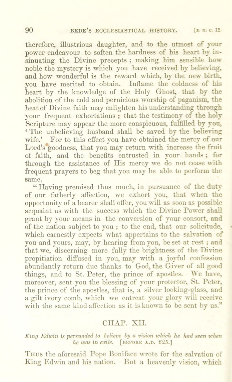 therefore, illustrious daughter, and to the utmost of your power endeavour to soften the hardness of his heart by in- sinuating the Divine precepts ; making him sensible how noble the mystery is which you have received by believing, and how wonderful is the reward which, by the new birth, you have merited to obtain. Inflame the coldness of his heart by the knowledge of the Holy Ghost, that by the abolition of the cold and pernicious worship of paganism, the heat of Divine faith may enlighten his understanding through your frequent exhortations ; that the testimony of the holy Scripture may appear the more conspicuous, fulfilled by you, ‘ The unbelieving husband shall be saved by the believing wife.’ For to tliis effect you have obtained the mercy of our Lord’s*goodness, that you may return with increase the fruit ol faith, and the benefits entrusted in your hands ; for through the assistance of His mercy we do not cease with frequent prayers to beg that you may be able to perform the same. “ Having premised thus much, in pursuance of the duty of our fatherly affection, we exhort you, that when the opportunity of a bearer shall oflfer, you tvill as soon as possible acquaint us with the success which the Divine Power shall grant by your means in the conversion of your consort, and of the nation subject to you ; to the end, that our solicitude, which earnestly expects what appertains to the salvation of you and yours, may, by hearing from you, be set at rest ; and that Ave, discerning more fully the brightness of the Divine propitiation diffused in you, may with a joyful confession abundantly return due tbanks to God, the Giver of all good things, and to St. Peter, the prince of apostles. We have, moreover, sent you the blessing of your protector. St. Peter, the prince of the apostles, that is, a silver looking-glas.s, and a gilt ivory comb, Avhich we entreat your glory will receive Avitli the same kind affection as it is known to be sent by us.” CHAP. XII. King Edwin is fier^undcd to believe hp a vision which he had seen when he was in e.ri/e. [bkfork A.n. 62.S.] ’Piius the aforesaid Pope, Boniface wrote for the salvation of King Edwin and his nation. But a heavenly vision, which