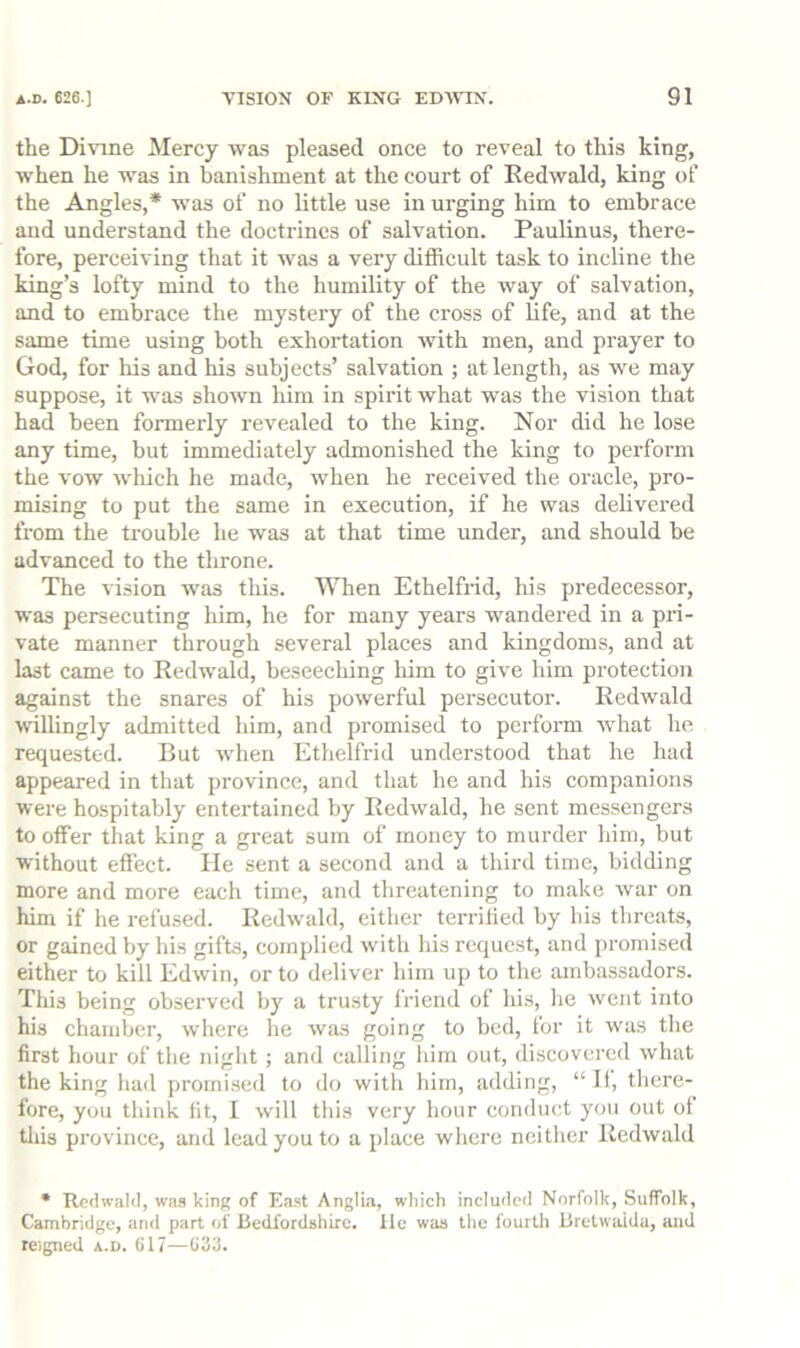 the Divine Mercy was pleased once to reveal to this king, when he was in banishment at the court of Redwald, king of the Angles,* was of no little use in urging him to embrace and understand the doctrines of salvation. Paulinus, there- fore, perceiving that it was a very difficult task to incline the king’s lofty mind to the humility of the way of salvation, and to embrace the mystery of the cross of fife, and at the same time using both exhortation with men, and prayer to God, for his and his subjects’ salvation ; at length, as we may suppose, it was shown him in spirit what was the vision that had been formerly revealed to the king. Nor did he lose any time, but immediately admonished the king to perform the vow w'hich he made, when he received the oracle, pro- mising to put the same in execution, if he was delivered from the trouble he was at that time under, and should be advanced to the throne. The \dsion was this. When Ethelfrid, his predecessor, was persecuting him, he for many years wmndered in a pri- vate manner through several places and kingdoms, and at last came to Redw'ald, beseecliing him to give him protection against the snares of his powerful persecutor. Redwald willingly admitted him, and promised to perform what he requested. But when Ethelfrid understood that he had appeared in that province, and that he and his companions were hospitably entertained by Redwald, he sent messengers to offer that king a great sum of money to murder him, but without effect. lie sent a second and a third time, bidding more and more each time, and threatening to make war on him if he refused. Redwald, either terrified by his threats, or gained by his gifts, complied with his request, and promised either to kill Edwin, or to deliver him up to the ambassadors. This being observed by a trusty friend of his, he went into his chamber, where he was going to bed, for it was tlie first hour of the night ; and calling him out, discovered what the king had promised to do with him, adding, “ If, there- fore, you think fit, I will this very hour conduct you out of tliis province, and lead you to a place where neither Redwald • Rcdwalil, was king of East Anglia, which included Norfolk, Suffolk, Cambridge, and part of Bedfordshire. Ife was the fourth Bretwaida, and reigned a.d. (if7—C33.