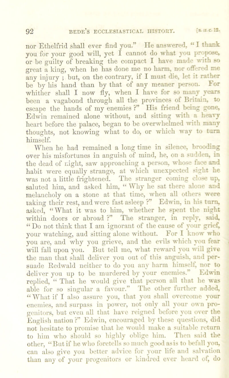 nor Ethelfricl shall ever find you.” lie an.«w'ered, “ I thank you for your good will, yet I cannot do what you projjose, or be guilty of breaking the compact I have made with so great a king, when he has done me no harm, nor offered me any injury ; but, on the contrary, if I must die, let it rather be by his hand than by that of any meaner person. For whither shall I now fly, when I have for so many years been a vagabond tlu’ough all the provinces of Britain, to escape the hands of my enemies ?” His friend being gone, Edwin remained alone without, and sitting with a heavy heart before the palace, began to be overwhelmed ivith many thoughts, not knoiving what to do, or which way to turn himself. When he had remained a long time in silence, brooding over his misfortunes in anguish of mind, he, on a sudden, in the dead of night, saw approaching a person, whose face and habit were equally strange, at which unexpected sight he was not a little frightened. The stranger coming clo.«e up, saluted him, and asked liim, “ Why he sat there alone and melancholy on a stone at that time, when all others were taking their rest, and were fast asleep ?” Edwin, in his turn, asked, “lYliat it was to him, whether he spent the night within doors or abroad ?” The stranger, in reply, said, “ Do not think that I am ignorant of the cause of your grief, your watching, aud sitting alone without. For I know who you are, and why you grieve, and the evils which yon fear ■will fall upon you. But tell me, what reward you will give tlie man that shall deliver you out of this anguish, and per- suade Redwald neither to do you any liarm himself, nor to deliver you up to be murdered bj' your enemies.” EdAvin replied, “ That he Avould give that person all that he was able for so singular a favour.” The other further added, “Wliatif I also iL-isure you, that you shall overcome your enemies, and surpass in power, not only all your own pro- genitors, but even all that have reigned before yon over the Englisb nation ?” Edwin, encouraged by these questions, did not liesitate to promise tliat he would make a suitable return to bill! who should so highly oblige him. Tlien said the other, “But if he wlio foretells so much g<x>d asis to befall you, can also give you better advice for your life and salvation than any of your progenitors or kindred ever heard of, do