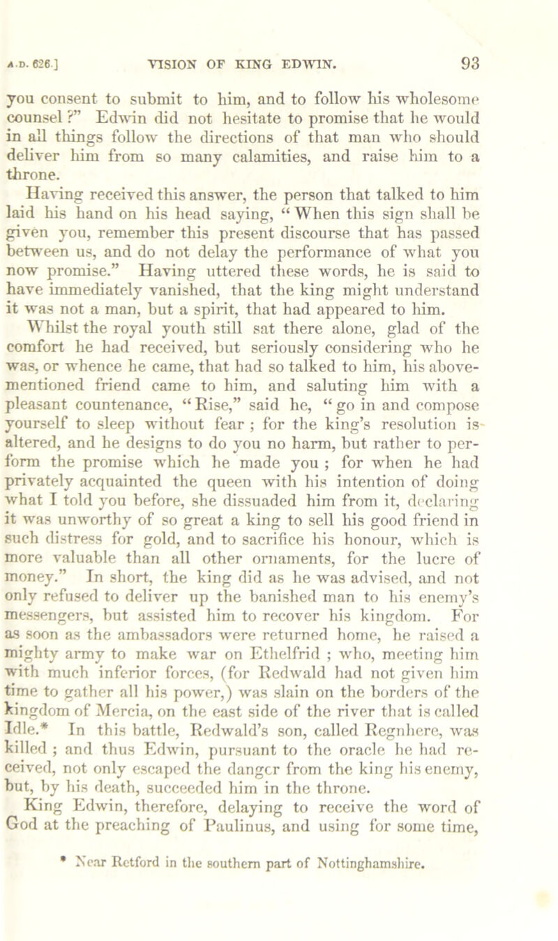 you consent to submit to him, and to follow his wholesome counsel ?” Edwnn did not hesitate to promise that he would in all things follow the directions of that man who should deliver him from so many calamities, and raise him to a throne. Having received this answer, the person that talked to him laid his hand on his head saying, “ When this sign shall be given you, remember this present discourse that has passed between us, and do not delay the performance of what you now promise.” Having uttered these words, he is said to have immediately vanished, that the king might understand it was not a man, but a spirit, that had appeared to him. Whilst the royal youth still sat there alone, glad of the comfort he had received, but seriously considering who he was, or whence he came, that had so talked to him, his above- mentioned friend came to him, and saluting him with a pleasant countenance, “ Rise,” said he, “ go in and compose yourself to sleep without fear ; for the king’s resolution is- altered, and he designs to do you no harm, but rather to per- form the promise which he made you ; for when he had privately acquainted the queen ivith his intention of doing what I told ymu before, she dissuaded him from it, declaring it was unworthy of so great a king to sell his good friend in such distress for gold, and to sacrifice his honour, which is more valuable than all other ornaments, for the lucre of money.” In short, the king did as he was advised, and not only refused to deliver up the banished man to his enemy’s messengers, but assisted him to recover his kingdom. For as soon as the ambassadors were returned borne, he raised a mighty anny to make war on Ethelfrid ; who, meeting him with much inferior forces, (for Kedwald had not given him time to gather all his power,) was slain on the borders of the kingdom of Mercia, on the east side of the river that is called Idle.* In this battle, Redwald’s son, called Regnhere, was killed ; and thus Edwin, pursuant to the oracle he had re- ceived, not only escaped the danger from the king his enemy, but, by his death, succeeded him in the throne. King Edwin, therefore, delaying to receive the word of God at the preaching of Paulinus, and using for some time, • Xc.TX Retford in tlie southern part of Nottinghamshire.