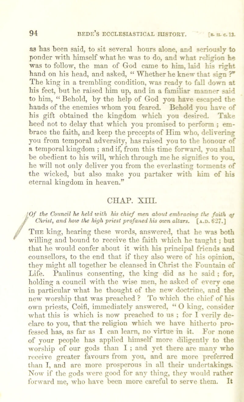 as has been said, to sit several hours alone, and seriously to ponder with himself what he was to do, and what religion he was to follow, the man of God came to him, laid his right hand on his head, and asked, “ Whether he knew that sign 'f The king in a trembling condition, was ready to fall down at his feet, but he raised him up, and in a familiar manner said to him, “ Behold, by the help of God you have escaped the hands of the enemies whom you feared. Behold you have of his gift obtained the kingdom which you desired. Take heed not to delay that which you promised to peidbrm ; em- brace the faith, and keep the precepts of Him who, delivering you from temporal adversity, has raised you to the honour of a temporal kingdom ; and if, from this time forward, you shall be obedient to his will, which through me he signifies to you, he will not only deliver you from the everlasting torments of the wicked, but also make you partaker with him of his eternal kingdom in heaven.” CHAP. xm. Of the Council he held leilh his chief men about embracing the faith gj Christ, and how the high priest profaned his own altars, [a.d. 627.] The king, hearing these words, answered, that he was both willing and bound to receive the faith which he taught ; but that he would confer about it with liis principal friends and counsellors, to the end that if they also were of his opinion, they might all together be cleansed in Christ the Fountain of Life. Paulinus consenting, the king did as he said ; for, holding a council with the wise men, he asked of every one in particular what he thought of the new doctrine, and the new worship that was preached ? To which the. chief of his own priests, Coifi, immediately answered, “ O king, consider what tliis is which is now preached to us ; for I verily de- clare to you, that the religion which we have hitherto pro- fessed has, as far as I ciin learn, no virtue in it. For none of your people has applied himself more diligently to the worship of our gods than T ; and yet there are many who rc'ceivc greater favours from you, and are more preferred tlian T, and are more prosperous in all their undertakings. Now if the gods were good for any thing, they would rather forward me, who have been more careful to serve them. It