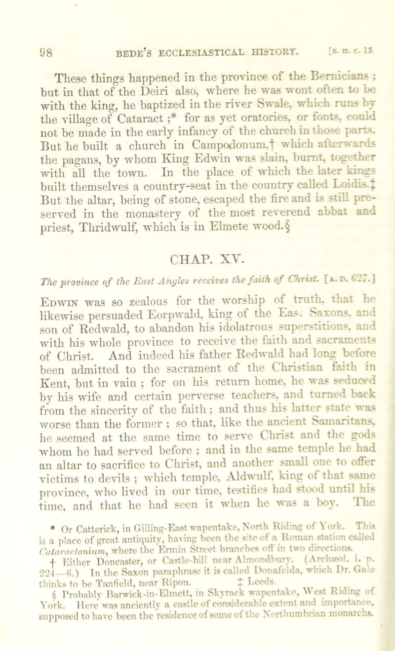 These things happened in the province of the Bemicians ; but in that of the Deiri also, where he was wont often to be with the king, he baptized in the river Swale, which runs by the village of Cataract ;* * * § for as yet oratories, or fonts, could not be made in the early infancy of the church in those parts. But he built a church in Campodonum.! which afterwards the pagans, by whom King Edwin was slain, burnt, together with all the town. In the place of which the later ki^s built themselves a country-seat in the country called Loidis.^ But the altar, being of stone, escaped the fire and is stiU pre- served in the monastery of the most reverend abbat and priest, Tlu'idwulf, which is in Elmete wood.§ CHAP. XV. The province of the East Angles receives the faith of Christ, [a. d. 6_j.] Edwin was so zealous for the worsliip of truth, that he likewise persuaded Eorpwald, king of the Eas. Saxons, and son of Kedwald, to abandon his idolatrous superstitions, and with Ins whole province to receive the faith and sacraments of Christ. And indeed his father Redwald had long before been admitted to the sacrament of the Christian faith in Kent, but in vain ; for on his return home, he was seduced by his wife and certain perverse teachers, and turned back from the sincerity of the fiiith; and thus his latter state was worse than the former ; so that, like the ancient Samaritans, he seemed at the same time to serve Christ and the gods whom he had served before : and in the same temple he had an altar to sacrifice to Christ, and another small one to offer victims to devils ; which temple, Aldwulf, king of that same province, wlio lived in our time, testifies had stood until his time, and that he had seen it when he was a Ixiy. The • Or Catterick, in Gilling-East wapcnf.ake, North Riding of York. This is a place of great antiquity, having been the site of a Roman st.ation called Catararlonium, where the Ermin Street branches off in two directions. f Either Donc.aster, or Castle-hill near Almondhury. (.\rchjpol. i. p. 004 In the Saxon paraphrase it is called Donafclda, which Dr. Gale think.s to he Tanfield, near Ripon. + Leeds. ^ § I’roh.ably Rarwick-in-Elinctt, in Skyrack wapentake, cst Riding of York. Here was .anciently a castle of considerable extent and importance, supposed to have been the residence of some of the Northumbri.an monarchs.
