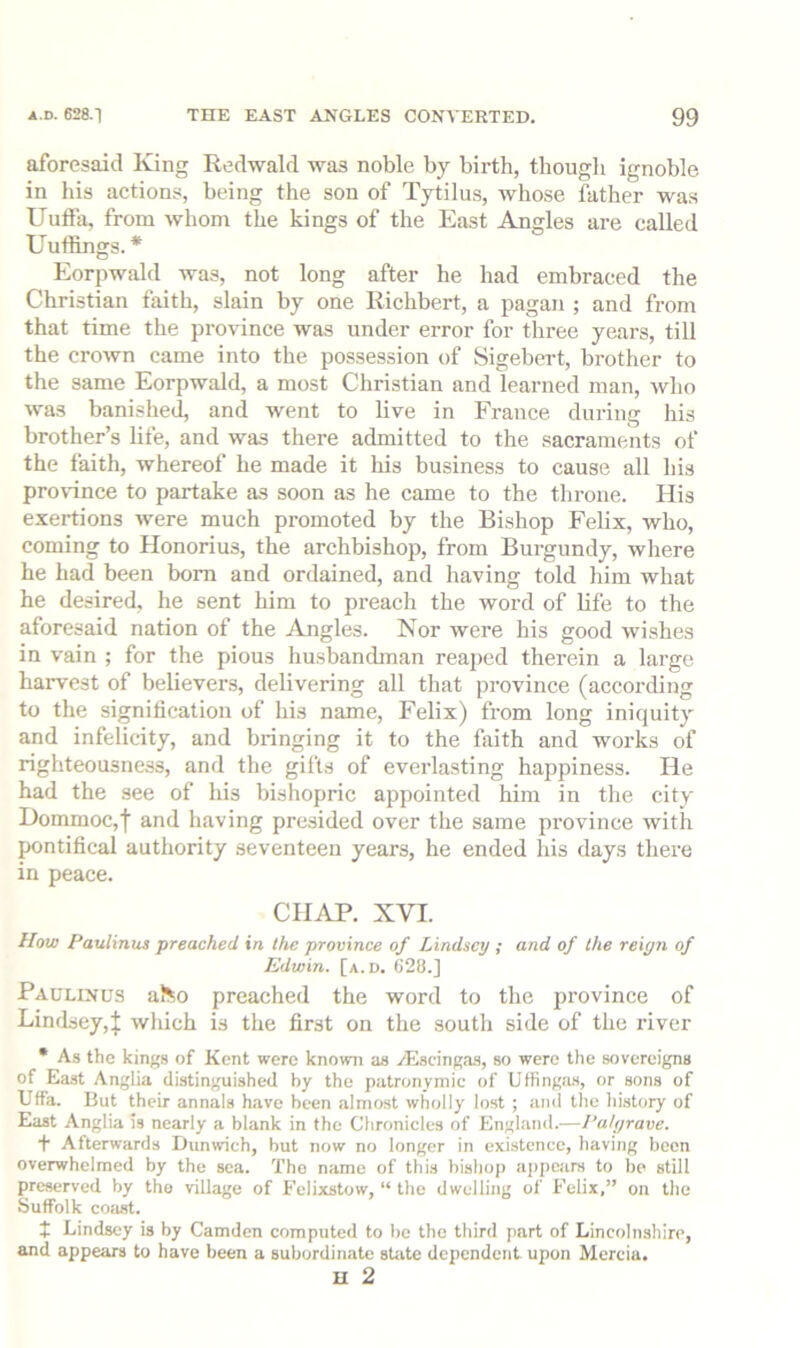 aforesaid King Redwald was noble by birth, thougli ignoble in his actions, being the son of Tytilus, whose father was Uulla, from whom the kings of the East Angles are called Uuffings. * Eorpwald was, not long after he had embraced the Christian faith, slain by one Richbert, a pagan ; and from that time the province was under error for three years, till the croAvn came into the possession of Sigebert, brother to the same Eorpwald, a most Christian and learned man, Avho was banished, and went to live in France during his brother’s life, and was there admitted to the sacraments of the faith, whereof he made it his business to cause all his province to partake as soon as he came to the throne. His exertions were much promoted by the Bishop Felix, who, coming to Honorius, the archbishop, from Burgundy, where he had been bom and ordained, and having told him what he desired, he sent him to preach the word of life to the aforesaid nation of the Angles. Nor were his good wishes in vain ; for the pious husbandman reaped therein a large harvest of believers, delivering all that province (according to the signification of his name, Felix) from long iniquity and infelicity, and bringing it to the faith and works of righteousness, and the gifts of everlasting happiness. He had the see of his bishopric appointed him in the city Dommoc,f and having presided over the same province with pontifical authority seventeen years, he ended his days there in peace. CHAP. XVI. How Faulinus preached in the province of Lindsey ; and of the reign of Edwin, [a.d. G28.] Faulinus aJ^o preached the word to the province of Lindsey,! Avhich is the first on the south side of the river • As the kings of Kent were known as Aiscingas, so were the sovereigns of East Anglia distinguished by the patronymic of Uffingiis, or sons of Uffa. But their annals have been almost wholly lost ; and the history of East Anglia is nearly a blank in the Chronicles of England.—Fatgrave. f Afterwards Dunwieh, but now no longer in existence, having been overwhelmed by the sea. The name of this bishop appears to be still preserved by the village of Felixstow, “ the dwelling of Felix,” on the Suffolk coa^. t Lindsey is by Camden computed to be the third part of Lincolnshire, and appears to have been a subordinate sUite dependent upon Mercia. H 2