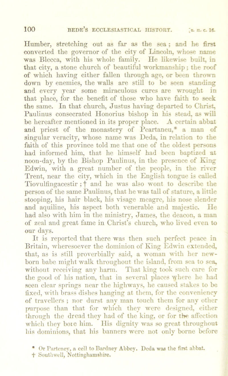 Humber, stretching out as far as the sea; and he first converted the governor of the city of Lincxiln, whose name was Blecca, with his whole family. He likewise built, in that city, a stone church of beautiful workmanship; the roof of which having cither fallen through age, or been thrown down by enemies, the walls are still to be seen standing and every year some miraculous cures are wrought in that place, for the benefit of those who have faith to seek the same. In that church, Justus having departed to Christ, Paulinus consecrated Honorius bishop in Us stead, as will be hereafter mentioned in its proper place. A certain abbat and priest of the monastery of Peartaneu,* a man of singular veracity, whose name was Deda, in relation to the faith of this province told me that one of the oldest persons had informed him, that he himself had been baptized at noon-day, by the Bishop Paulinus, in the presence of King Edwin, with a great number of the people, in the river Trent, near the city, which in the English tongue is called Tiovulfingacestir ; j and he was also wont to describe the person of the same Paulinus, that he was tall of stature, a little stooping, his hair black, liis tdsage meagre, his nose slender and aquiline, liis aspect both venerable and majestic. He had also with him in the ministry, James, the deacon, a man of zeal aud great fame in Christ’s church, who lived even to our days. It is reported that there wa? then such perfect peace in Britain, wheresoever the dominion of King Edwin extended, that, as is still proverbially said, a woman with her new- born babe might walk throughout the island, from sea to sea, without receiving any harm. That king tCKik such care for the good of his nation, that in several places Ayhere he had seen clear springs near the highways, he caused stakes to be fixed, witli brass dishes hanging at them, for the conveniency of travellers ; nor durst any man touch them for any other jmiqiosc than that for wliich they wore designed, either throngli the dread they had of the king, or for the afiTeotion wliicl) they boie liiin. His dignity w;is so great throughout his dominions, that his banners Avere not only borne before • Or Parteney, a cell to Bardney Abbey. Doda w.as tbe first abbat, t Soutliwcll, Nottinghamshire.